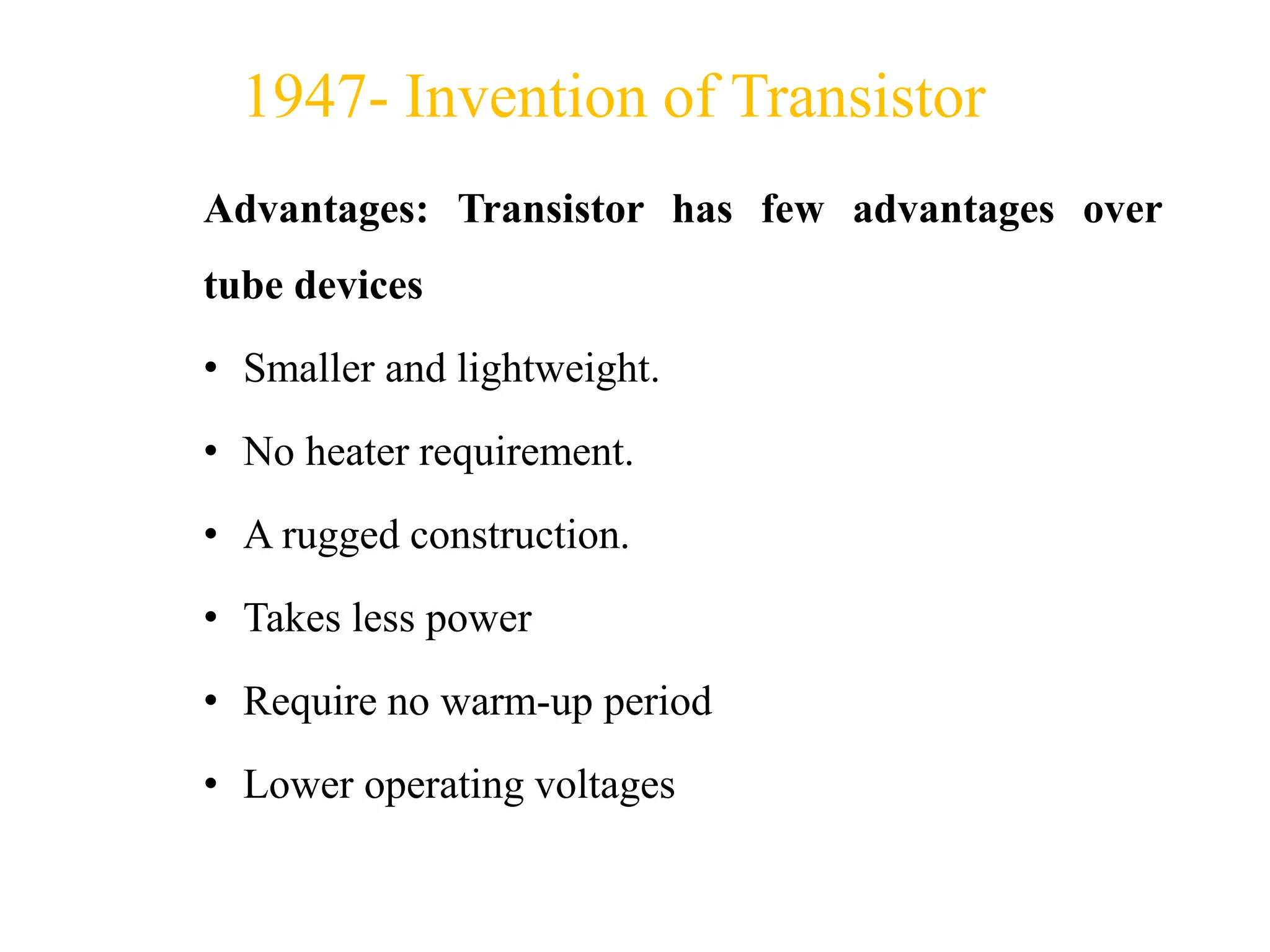 Advantages: Transistor has few advantages over
tube devices
• Smaller and lightweight.
• No heater requirement.
• A rugged construction.
• Takes less power
• Require no warm-up period
• Lower operating voltages
1947- Invention of Transistor
 