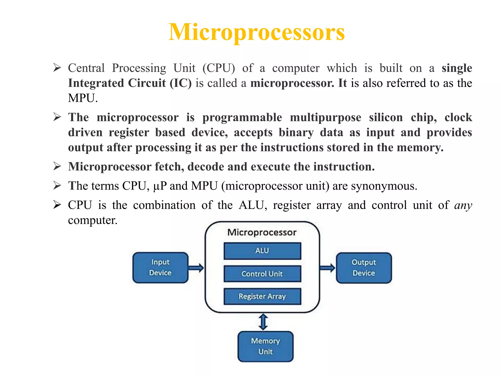 Microprocessors
 Central Processing Unit (CPU) of a computer which is built on a single
Integrated Circuit (IC) is called a microprocessor. It is also referred to as the
MPU.
 The microprocessor is programmable multipurpose silicon chip, clock
driven register based device, accepts binary data as input and provides
output after processing it as per the instructions stored in the memory.
 Microprocessor fetch, decode and execute the instruction.
 The terms CPU, µP and MPU (microprocessor unit) are synonymous.
 CPU is the combination of the ALU, register array and control unit of any
computer.
 