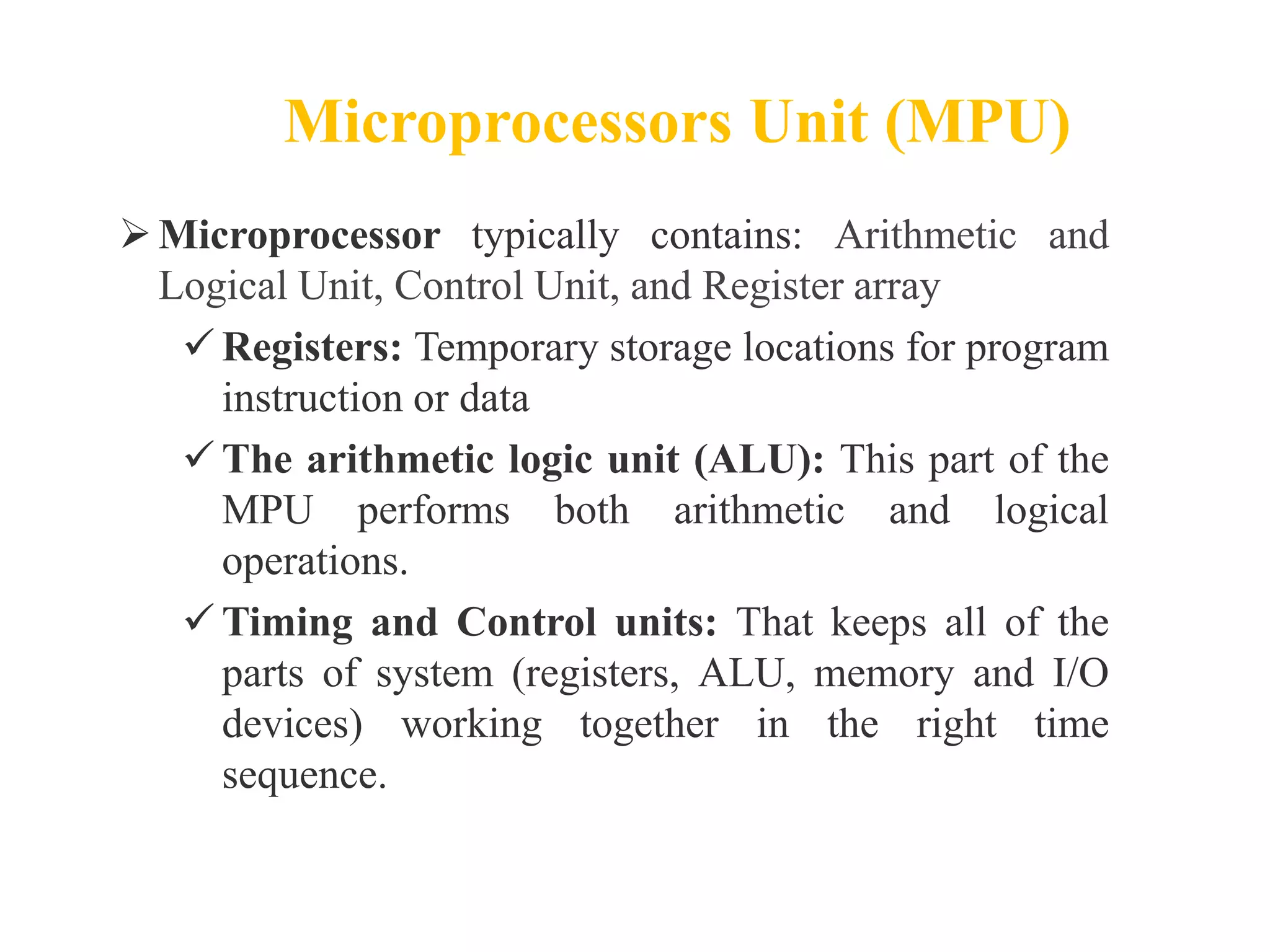 Microprocessors Unit (MPU)
Microprocessor typically contains: Arithmetic and
Logical Unit, Control Unit, and Register array
 Registers: Temporary storage locations for program
instruction or data
 The arithmetic logic unit (ALU): This part of the
MPU performs both arithmetic and logical
operations.
 Timing and Control units: That keeps all of the
parts of system (registers, ALU, memory and I/O
devices) working together in the right time
sequence.
 