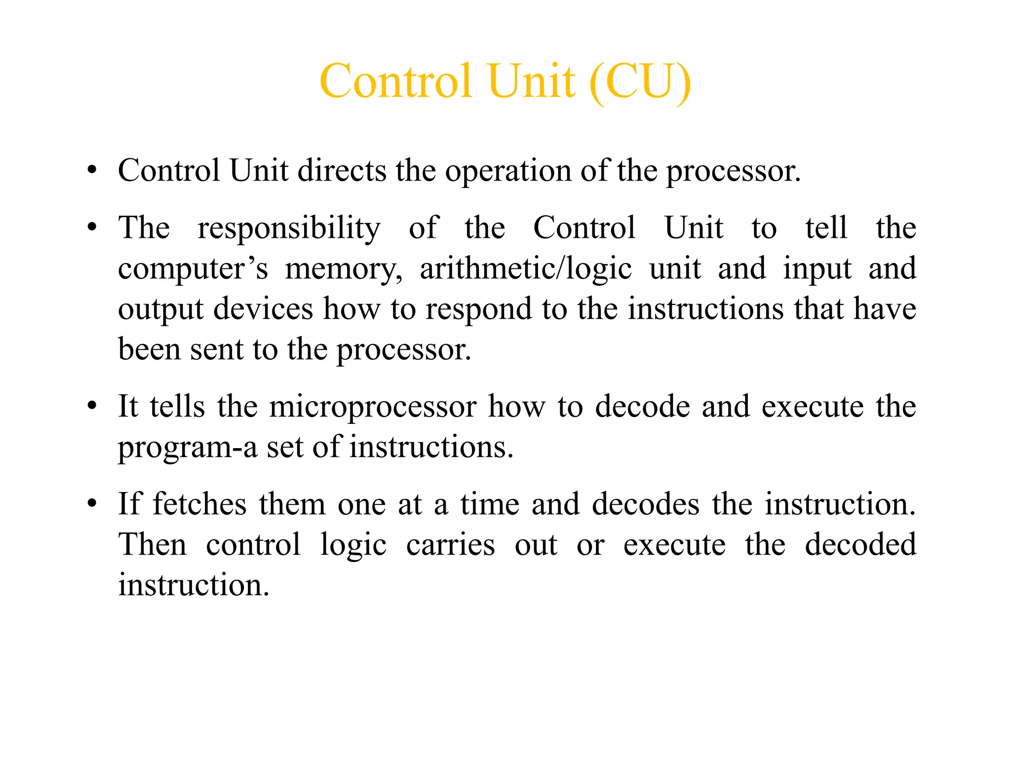 Control Unit (CU)
• Control Unit directs the operation of the processor.
• The responsibility of the Control Unit to tell the
computer’s memory, arithmetic/logic unit and input and
output devices how to respond to the instructions that have
been sent to the processor.
• It tells the microprocessor how to decode and execute the
program-a set of instructions.
• If fetches them one at a time and decodes the instruction.
Then control logic carries out or execute the decoded
instruction.
 