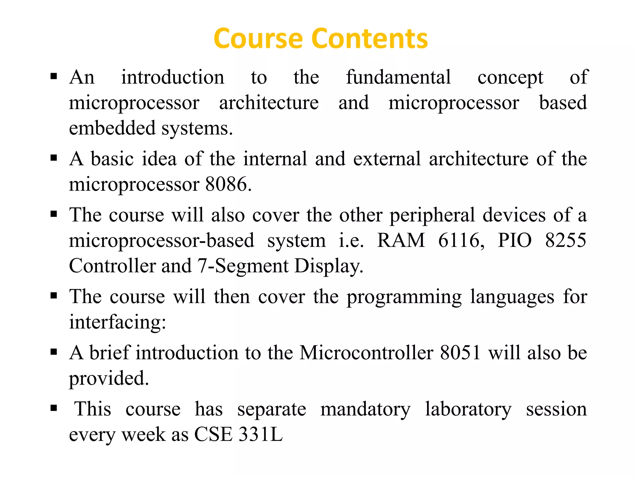  An introduction to the fundamental concept of
microprocessor architecture and microprocessor based
embedded systems.
 A basic idea of the internal and external architecture of the
microprocessor 8086.
 The course will also cover the other peripheral devices of a
microprocessor-based system i.e. RAM 6116, PIO 8255
Controller and 7-Segment Display.
 The course will then cover the programming languages for
interfacing:
 A brief introduction to the Microcontroller 8051 will also be
provided.
 This course has separate mandatory laboratory session
every week as CSE 331L
Course Contents
 
