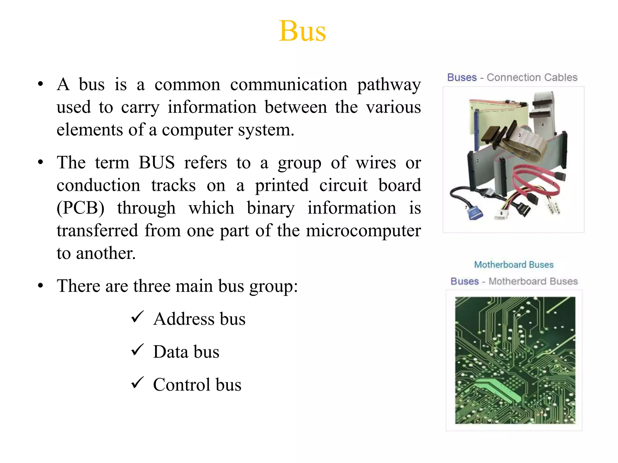 Bus
• A bus is a common communication pathway
used to carry information between the various
elements of a computer system.
• The term BUS refers to a group of wires or
conduction tracks on a printed circuit board
(PCB) through which binary information is
transferred from one part of the microcomputer
to another.
• There are three main bus group:
 Address bus
 Data bus
 Control bus
 