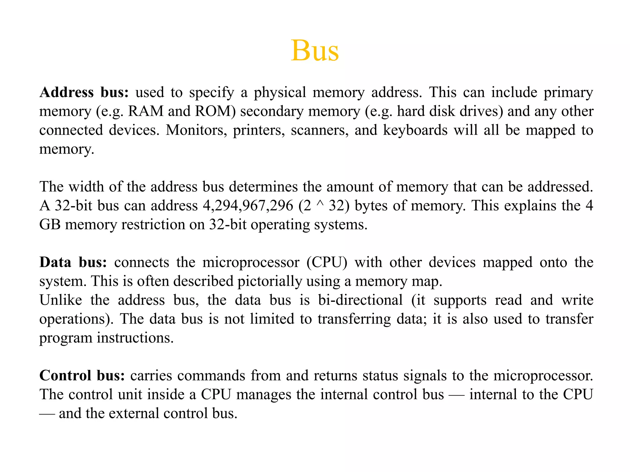 Bus
Address bus: used to specify a physical memory address. This can include primary
memory (e.g. RAM and ROM) secondary memory (e.g. hard disk drives) and any other
connected devices. Monitors, printers, scanners, and keyboards will all be mapped to
memory.
The width of the address bus determines the amount of memory that can be addressed.
A 32-bit bus can address 4,294,967,296 (2 ^ 32) bytes of memory. This explains the 4
GB memory restriction on 32-bit operating systems.
Data bus: connects the microprocessor (CPU) with other devices mapped onto the
system. This is often described pictorially using a memory map.
Unlike the address bus, the data bus is bi-directional (it supports read and write
operations). The data bus is not limited to transferring data; it is also used to transfer
program instructions.
Control bus: carries commands from and returns status signals to the microprocessor.
The control unit inside a CPU manages the internal control bus — internal to the CPU
— and the external control bus.
 