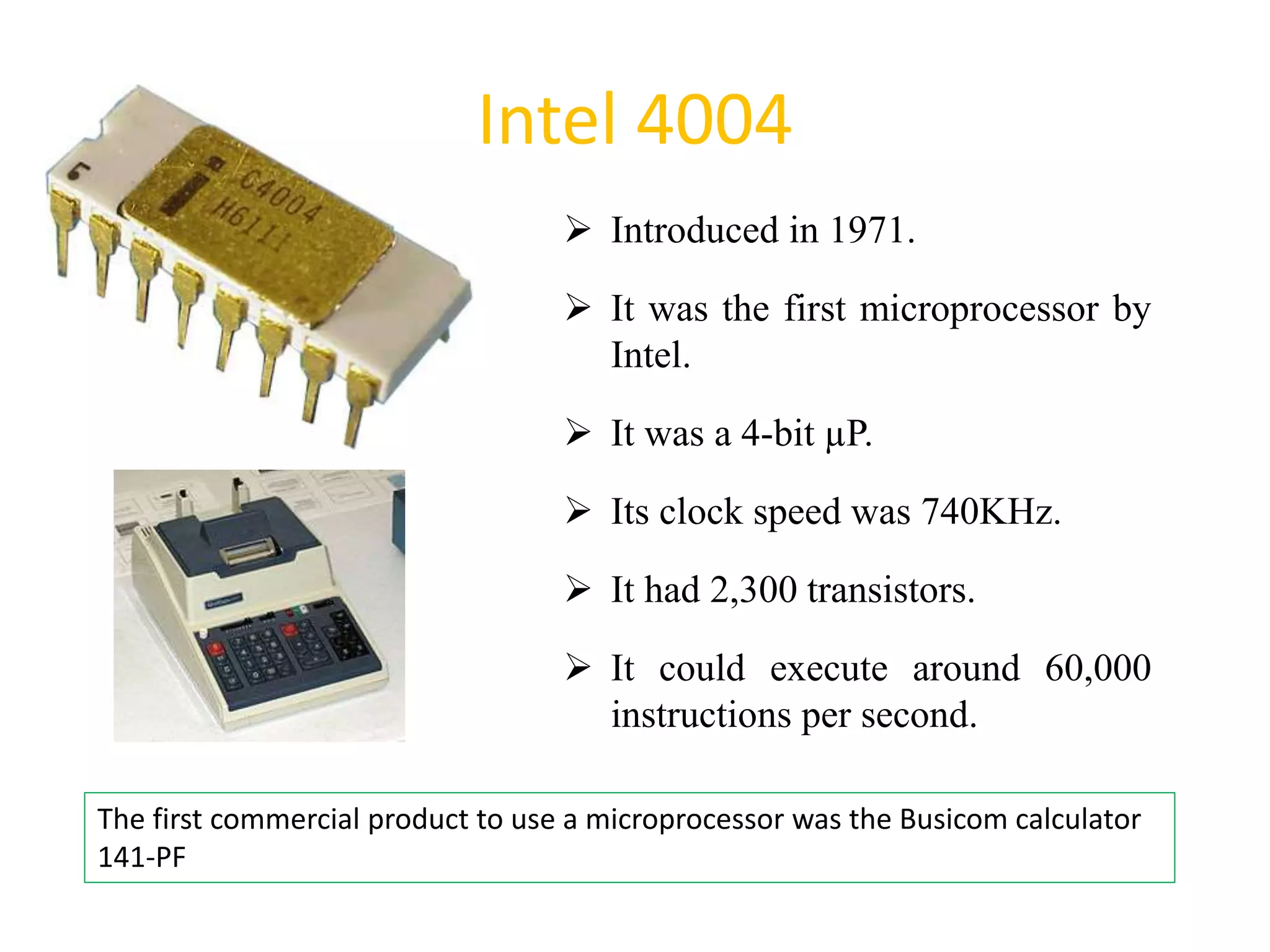Intel 4004
 Introduced in 1971.
 It was the first microprocessor by
Intel.
 It was a 4-bit µP.
 Its clock speed was 740KHz.
 It had 2,300 transistors.
 It could execute around 60,000
instructions per second.
25
The first commercial product to use a microprocessor was the Busicom calculator
141-PF
 