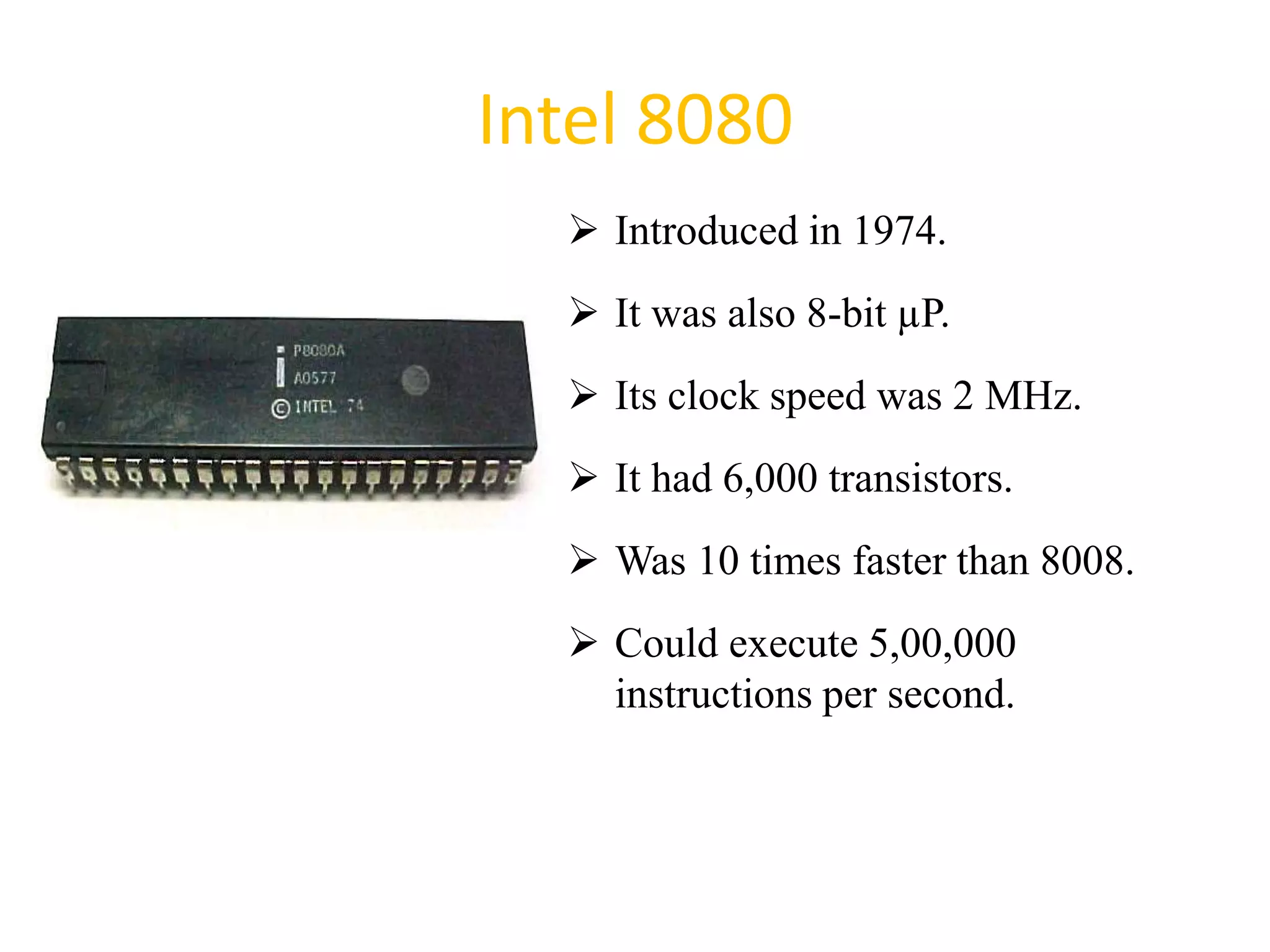 Intel 8080
 Introduced in 1974.
 It was also 8-bit µP.
 Its clock speed was 2 MHz.
 It had 6,000 transistors.
 Was 10 times faster than 8008.
 Could execute 5,00,000
instructions per second.
28
 