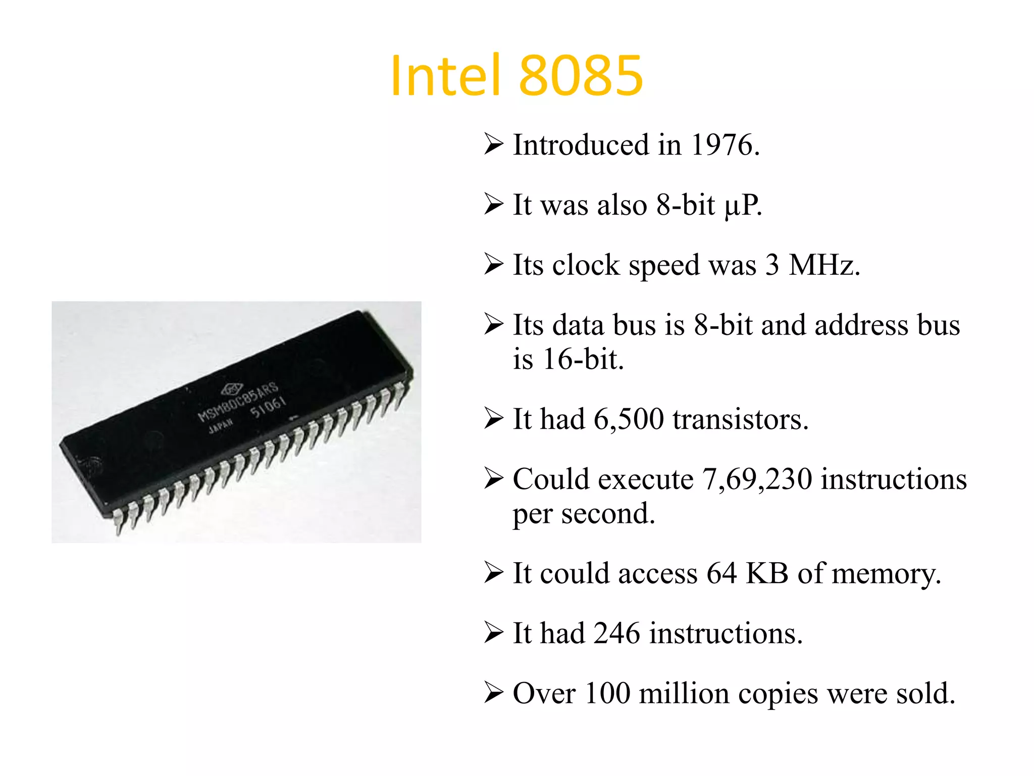 Intel 8085
 Introduced in 1976.
 It was also 8-bit µP.
 Its clock speed was 3 MHz.
 Its data bus is 8-bit and address bus
is 16-bit.
 It had 6,500 transistors.
 Could execute 7,69,230 instructions
per second.
 It could access 64 KB of memory.
 It had 246 instructions.
 Over 100 million copies were sold.
29
 