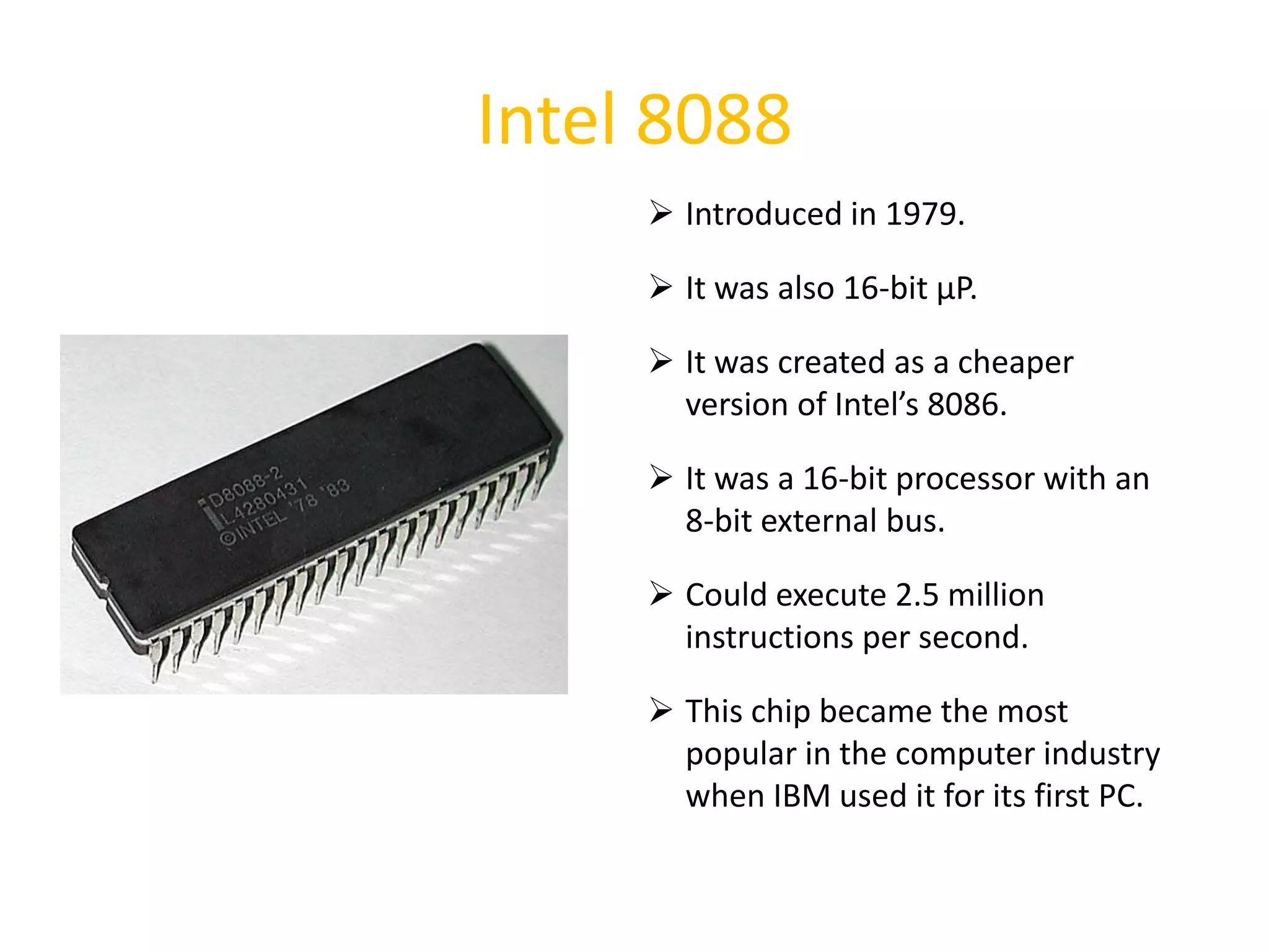 Intel 8088
 Introduced in 1979.
 It was also 16-bit µP.
 It was created as a cheaper
version of Intel’s 8086.
 It was a 16-bit processor with an
8-bit external bus.
 Could execute 2.5 million
instructions per second.
 This chip became the most
popular in the computer industry
when IBM used it for its first PC.
32
 