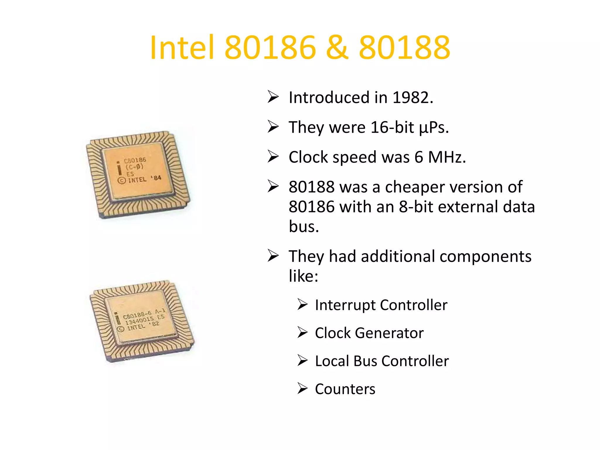 Intel 80186 & 80188
 Introduced in 1982.
 They were 16-bit µPs.
 Clock speed was 6 MHz.
 80188 was a cheaper version of
80186 with an 8-bit external data
bus.
 They had additional components
like:
 Interrupt Controller
 Clock Generator
 Local Bus Controller
 Counters
33
 