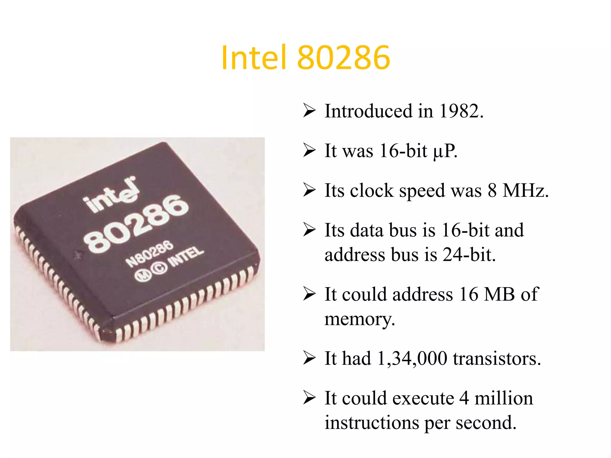 Intel 80286
 Introduced in 1982.
 It was 16-bit µP.
 Its clock speed was 8 MHz.
 Its data bus is 16-bit and
address bus is 24-bit.
 It could address 16 MB of
memory.
 It had 1,34,000 transistors.
 It could execute 4 million
instructions per second.
34
 