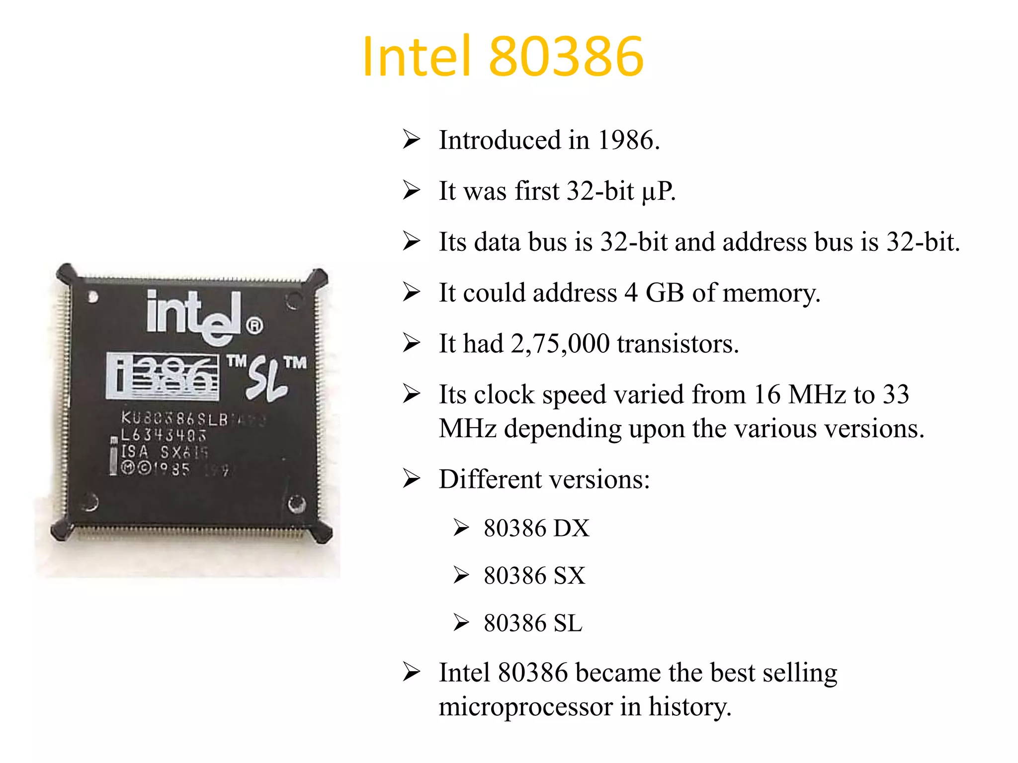 Intel 80386
 Introduced in 1986.
 It was first 32-bit µP.
 Its data bus is 32-bit and address bus is 32-bit.
 It could address 4 GB of memory.
 It had 2,75,000 transistors.
 Its clock speed varied from 16 MHz to 33
MHz depending upon the various versions.
 Different versions:
 80386 DX
 80386 SX
 80386 SL
 Intel 80386 became the best selling
microprocessor in history.
36
 