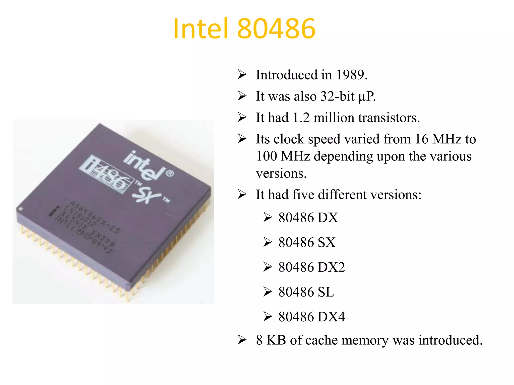 Intel 80486
 Introduced in 1989.
 It was also 32-bit µP.
 It had 1.2 million transistors.
 Its clock speed varied from 16 MHz to
100 MHz depending upon the various
versions.
 It had five different versions:
 80486 DX
 80486 SX
 80486 DX2
 80486 SL
 80486 DX4
 8 KB of cache memory was introduced.
37
 