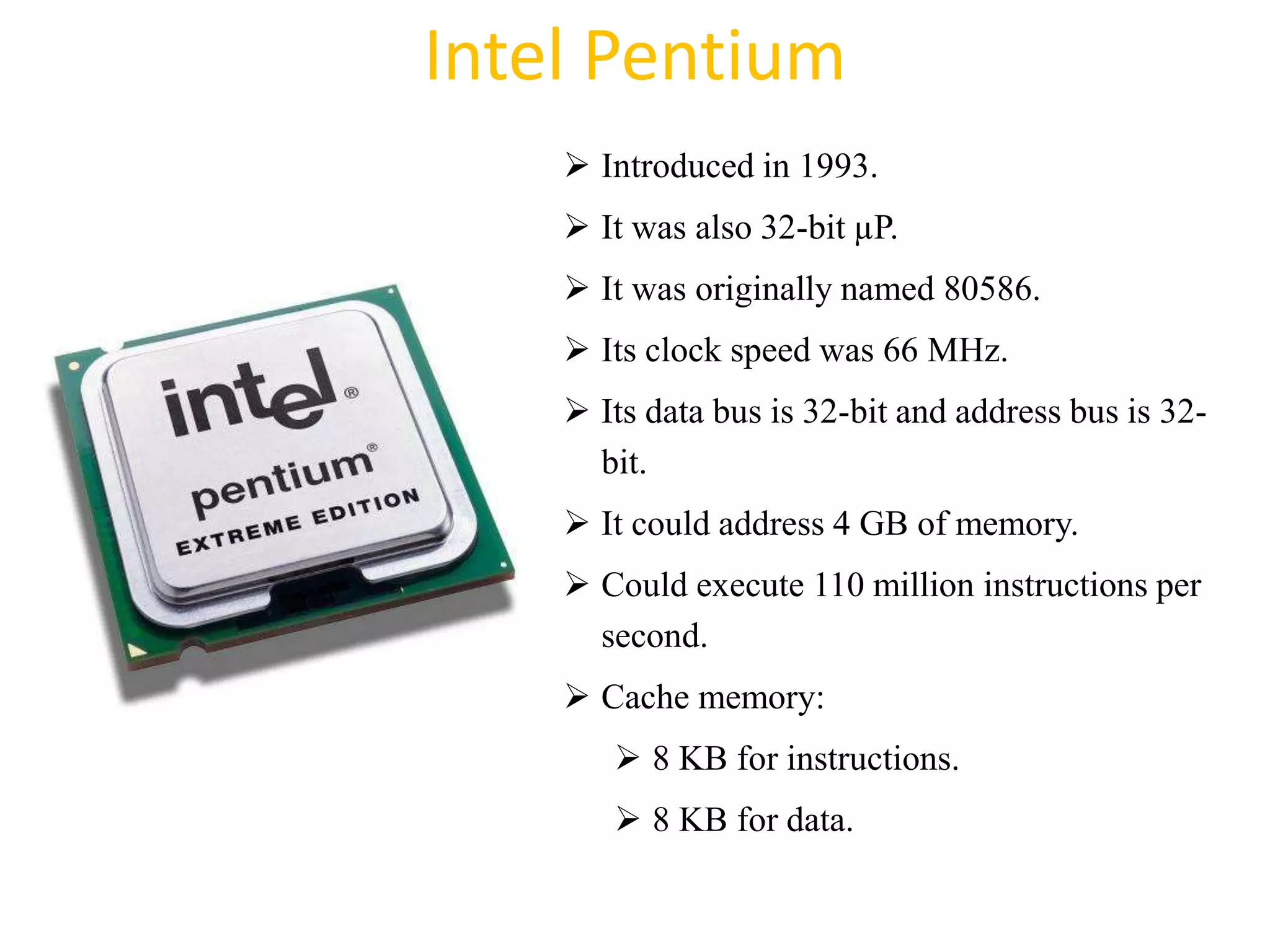 Intel Pentium
 Introduced in 1993.
 It was also 32-bit µP.
 It was originally named 80586.
 Its clock speed was 66 MHz.
 Its data bus is 32-bit and address bus is 32-
bit.
 It could address 4 GB of memory.
 Could execute 110 million instructions per
second.
 Cache memory:
 8 KB for instructions.
 8 KB for data.
38
 