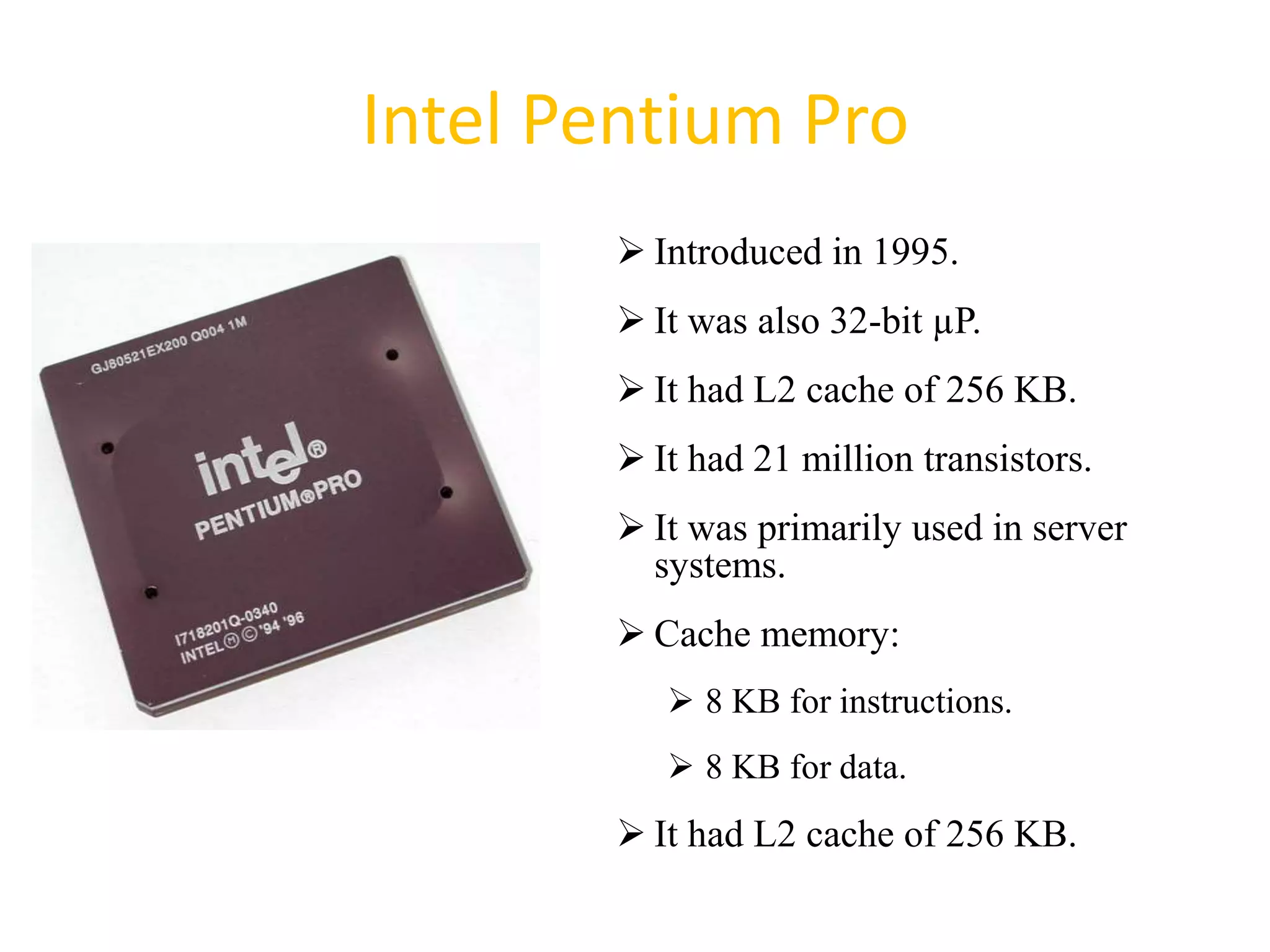 Intel Pentium Pro
 Introduced in 1995.
 It was also 32-bit µP.
 It had L2 cache of 256 KB.
 It had 21 million transistors.
 It was primarily used in server
systems.
 Cache memory:
 8 KB for instructions.
 8 KB for data.
 It had L2 cache of 256 KB.
39
 