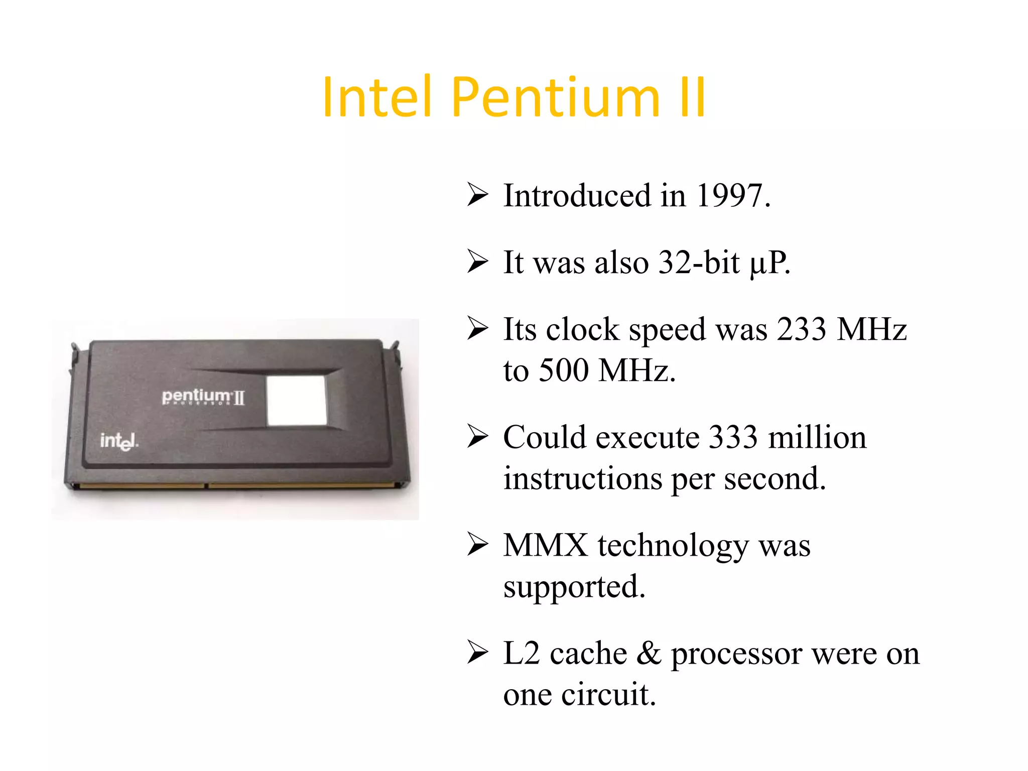 Intel Pentium II
 Introduced in 1997.
 It was also 32-bit µP.
 Its clock speed was 233 MHz
to 500 MHz.
 Could execute 333 million
instructions per second.
 MMX technology was
supported.
 L2 cache & processor were on
one circuit.
40
 