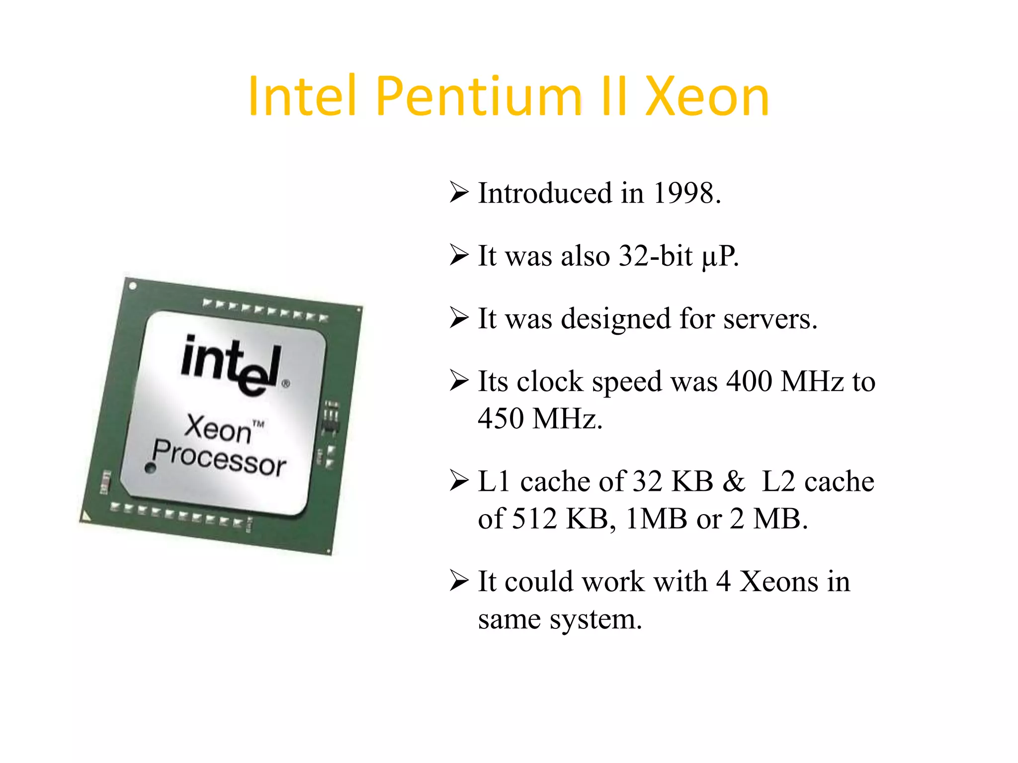 Intel Pentium II Xeon
 Introduced in 1998.
 It was also 32-bit µP.
 It was designed for servers.
 Its clock speed was 400 MHz to
450 MHz.
 L1 cache of 32 KB & L2 cache
of 512 KB, 1MB or 2 MB.
 It could work with 4 Xeons in
same system.
41
 