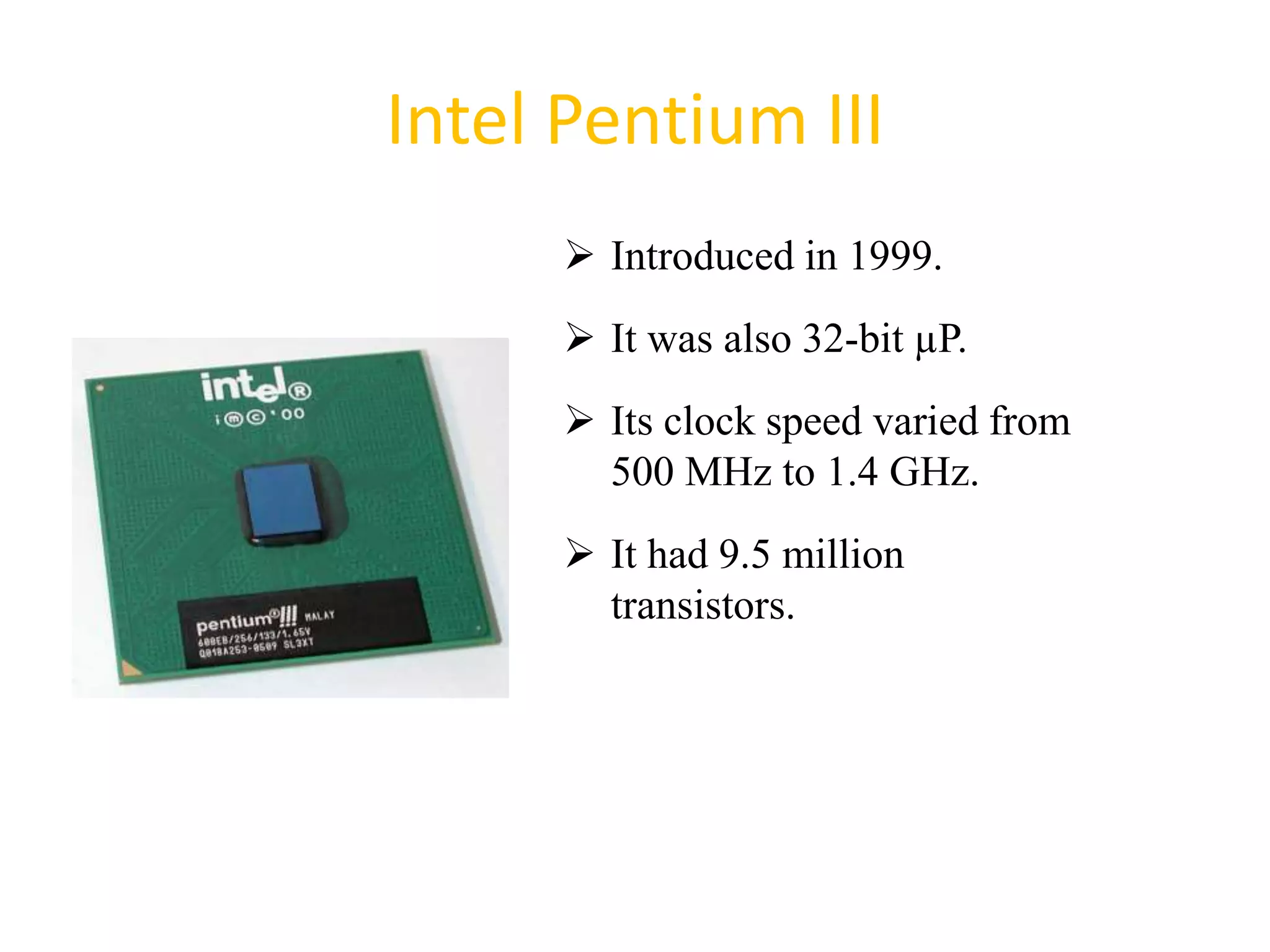 Intel Pentium III
 Introduced in 1999.
 It was also 32-bit µP.
 Its clock speed varied from
500 MHz to 1.4 GHz.
 It had 9.5 million
transistors.
42
 