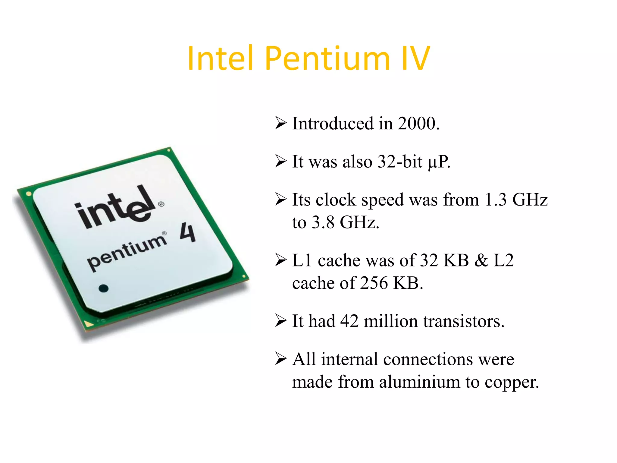 Intel Pentium IV
 Introduced in 2000.
 It was also 32-bit µP.
 Its clock speed was from 1.3 GHz
to 3.8 GHz.
 L1 cache was of 32 KB & L2
cache of 256 KB.
 It had 42 million transistors.
 All internal connections were
made from aluminium to copper.
43
 