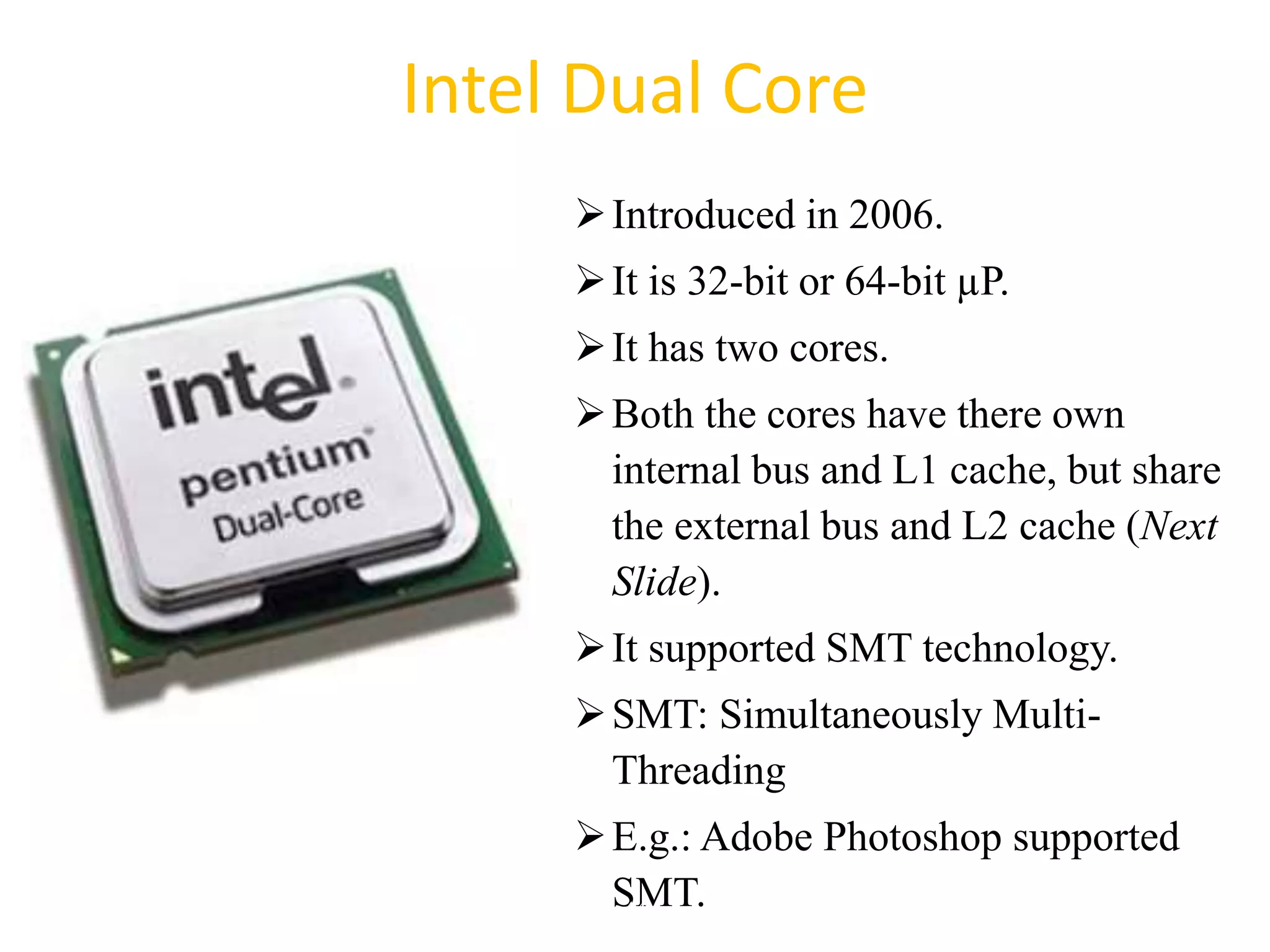 Intel Dual Core
Introduced in 2006.
It is 32-bit or 64-bit µP.
It has two cores.
Both the cores have there own
internal bus and L1 cache, but share
the external bus and L2 cache (Next
Slide).
It supported SMT technology.
SMT: Simultaneously Multi-
Threading
E.g.: Adobe Photoshop supported
SMT.
44
 