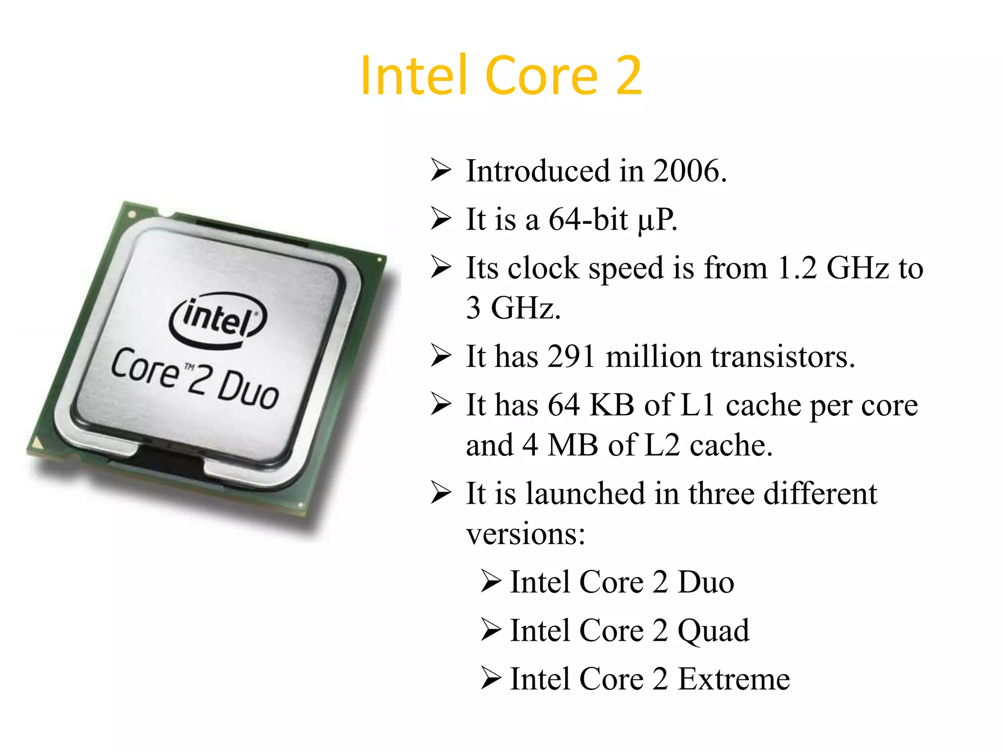 Intel Core 2
 Introduced in 2006.
 It is a 64-bit µP.
 Its clock speed is from 1.2 GHz to
3 GHz.
 It has 291 million transistors.
 It has 64 KB of L1 cache per core
and 4 MB of L2 cache.
 It is launched in three different
versions:
Intel Core 2 Duo
Intel Core 2 Quad
Intel Core 2 Extreme
47
 