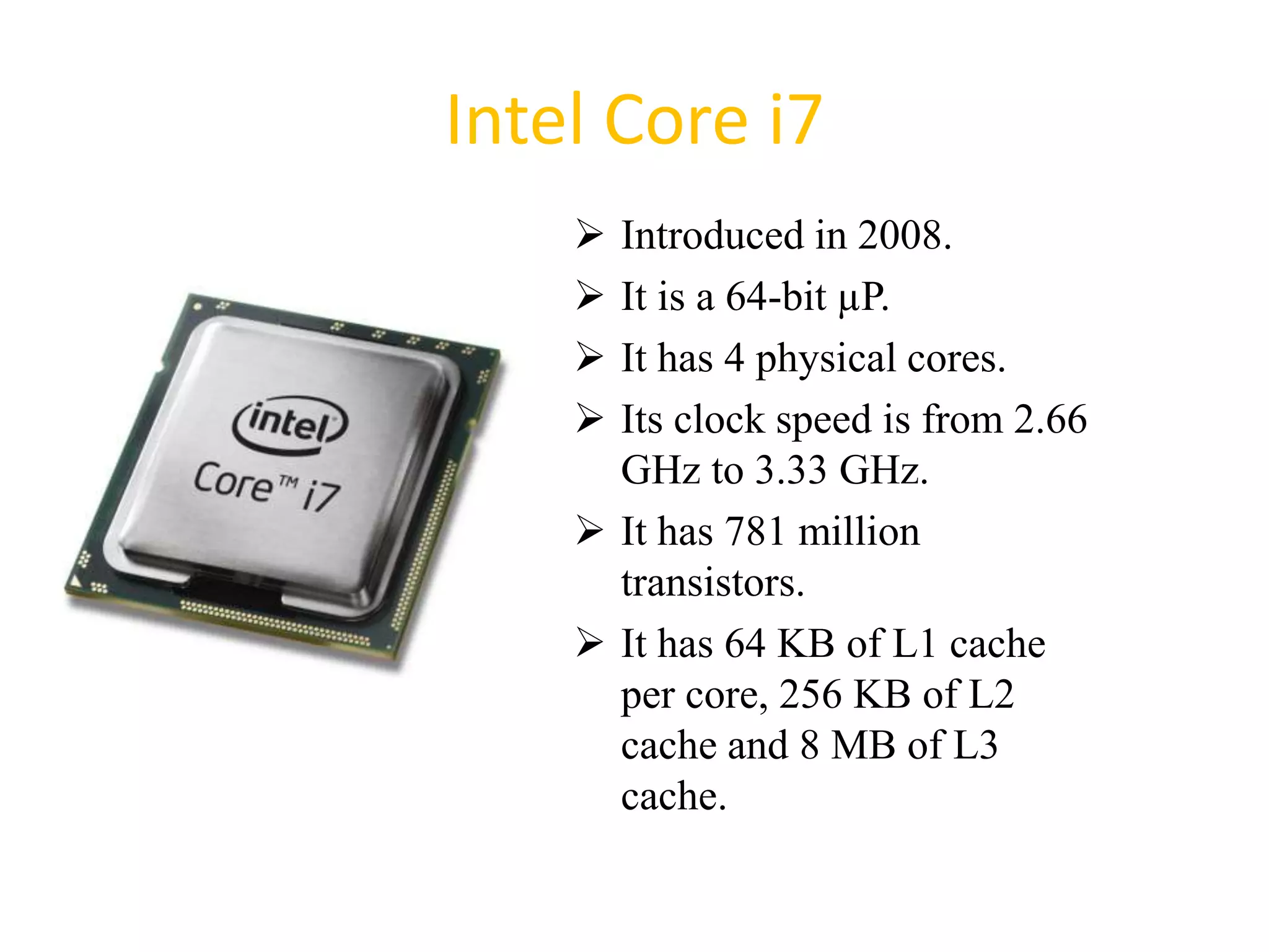 Intel Core i7
 Introduced in 2008.
 It is a 64-bit µP.
 It has 4 physical cores.
 Its clock speed is from 2.66
GHz to 3.33 GHz.
 It has 781 million
transistors.
 It has 64 KB of L1 cache
per core, 256 KB of L2
cache and 8 MB of L3
cache.
48
 