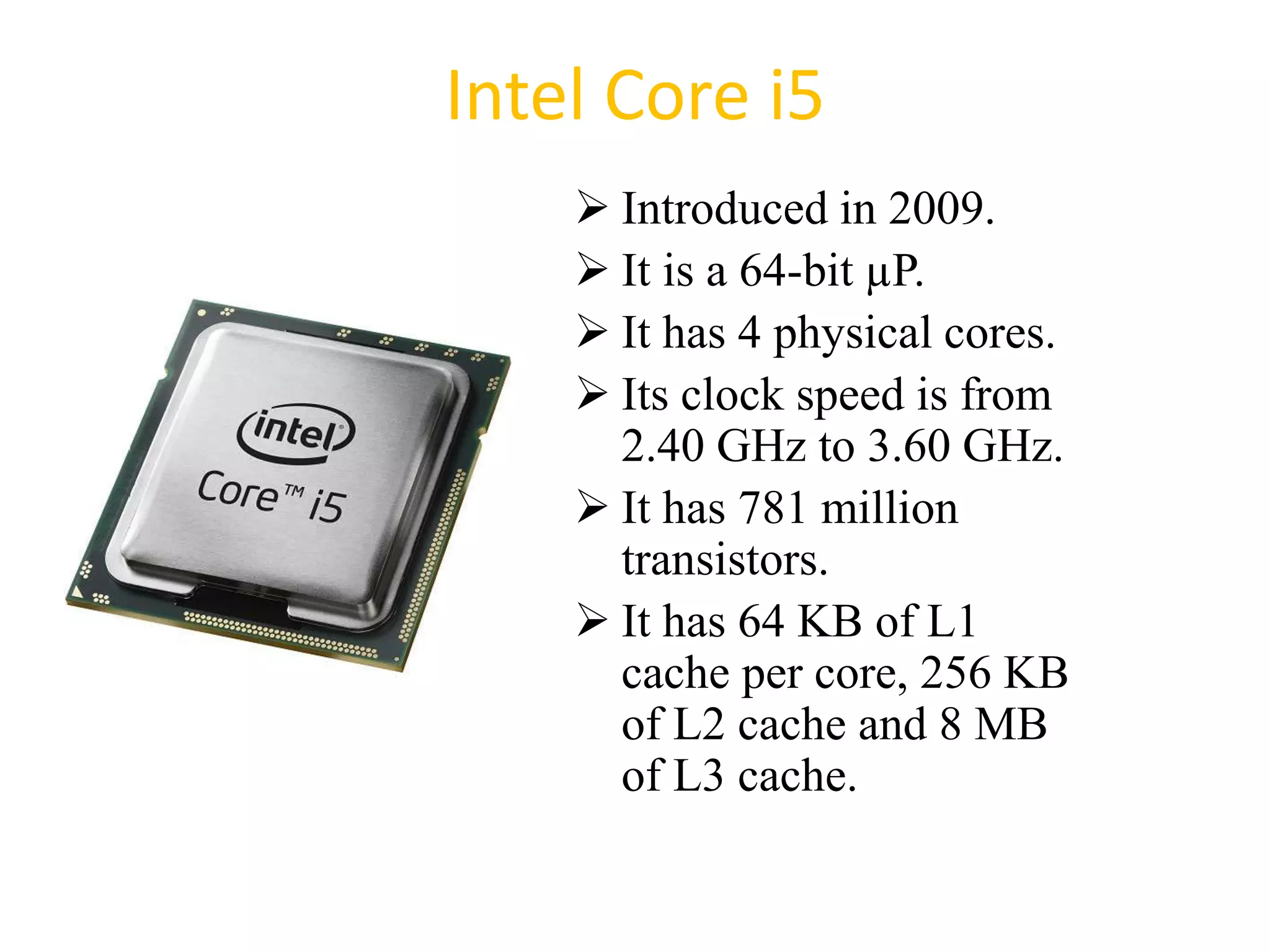 Intel Core i5
 Introduced in 2009.
 It is a 64-bit µP.
 It has 4 physical cores.
 Its clock speed is from
2.40 GHz to 3.60 GHz.
 It has 781 million
transistors.
 It has 64 KB of L1
cache per core, 256 KB
of L2 cache and 8 MB
of L3 cache.
49
 
