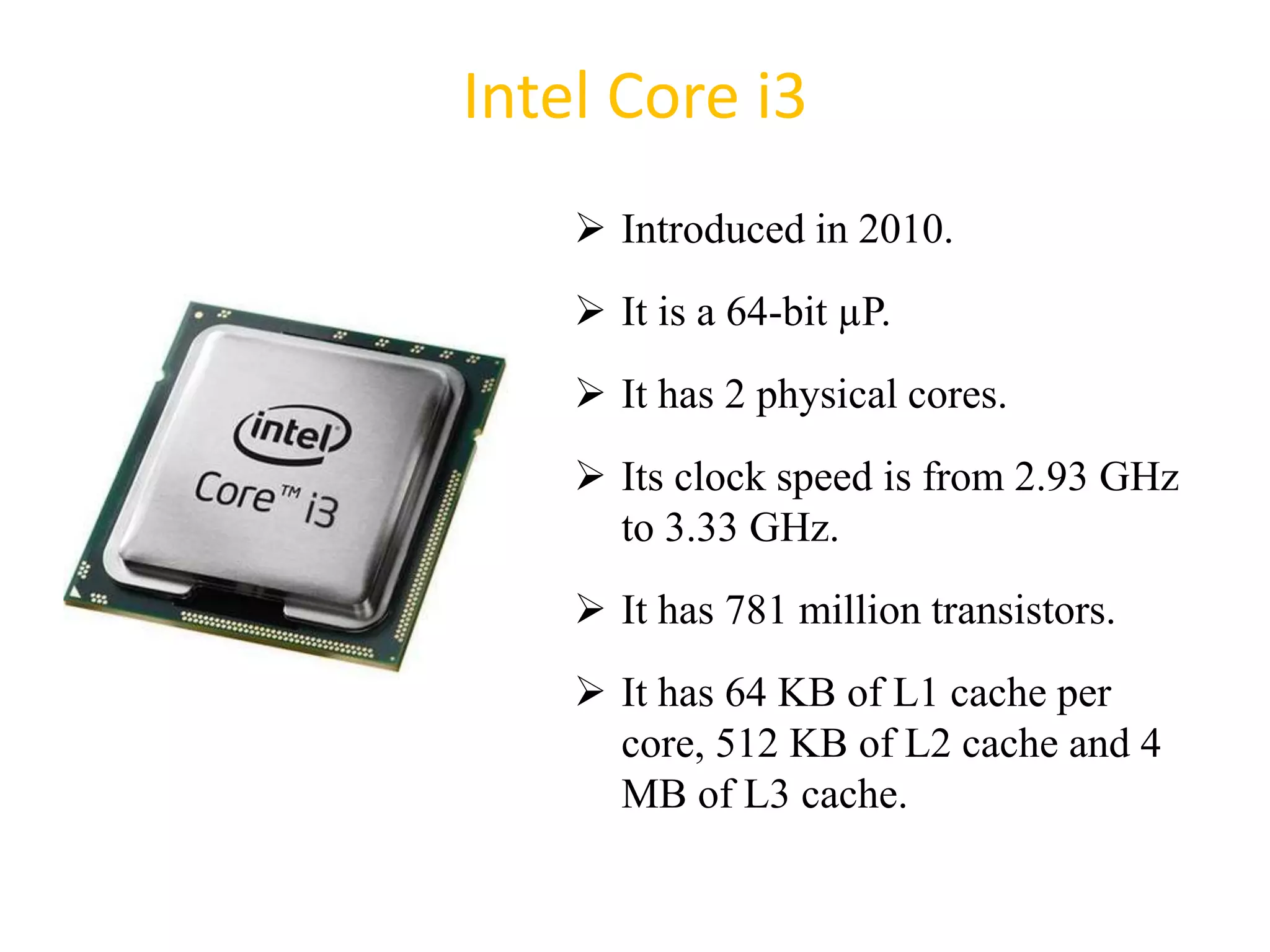 Intel Core i3
 Introduced in 2010.
 It is a 64-bit µP.
 It has 2 physical cores.
 Its clock speed is from 2.93 GHz
to 3.33 GHz.
 It has 781 million transistors.
 It has 64 KB of L1 cache per
core, 512 KB of L2 cache and 4
MB of L3 cache.
50
 