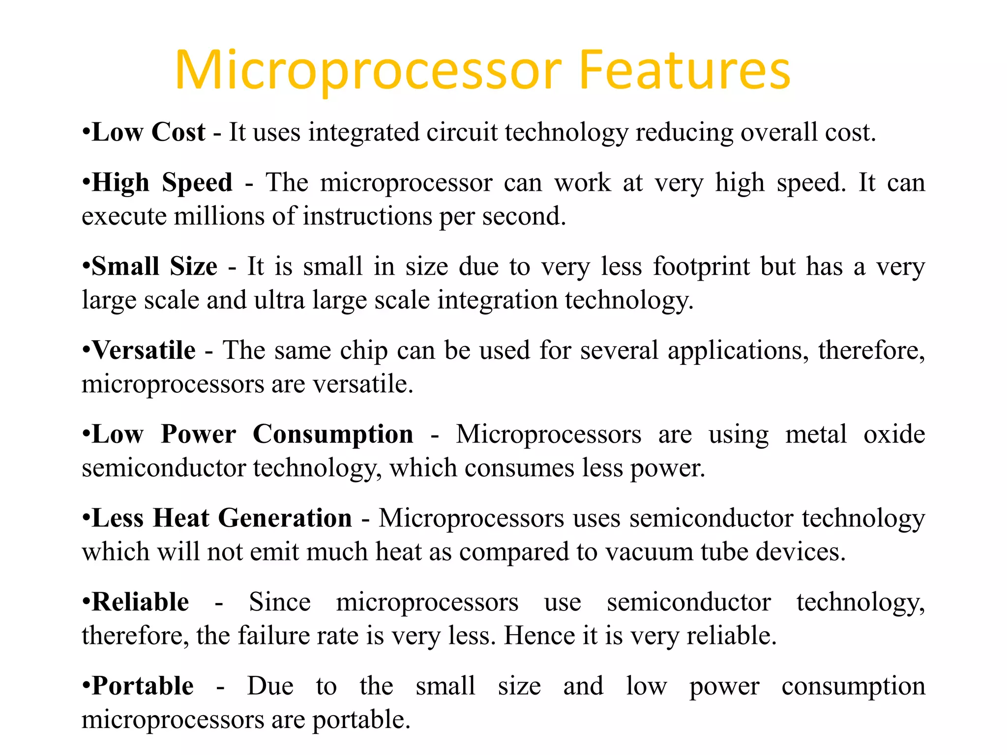 Microprocessor Features
51
•Low Cost - It uses integrated circuit technology reducing overall cost.
•High Speed - The microprocessor can work at very high speed. It can
execute millions of instructions per second.
•Small Size - It is small in size due to very less footprint but has a very
large scale and ultra large scale integration technology.
•Versatile - The same chip can be used for several applications, therefore,
microprocessors are versatile.
•Low Power Consumption - Microprocessors are using metal oxide
semiconductor technology, which consumes less power.
•Less Heat Generation - Microprocessors uses semiconductor technology
which will not emit much heat as compared to vacuum tube devices.
•Reliable - Since microprocessors use semiconductor technology,
therefore, the failure rate is very less. Hence it is very reliable.
•Portable - Due to the small size and low power consumption
microprocessors are portable.
 