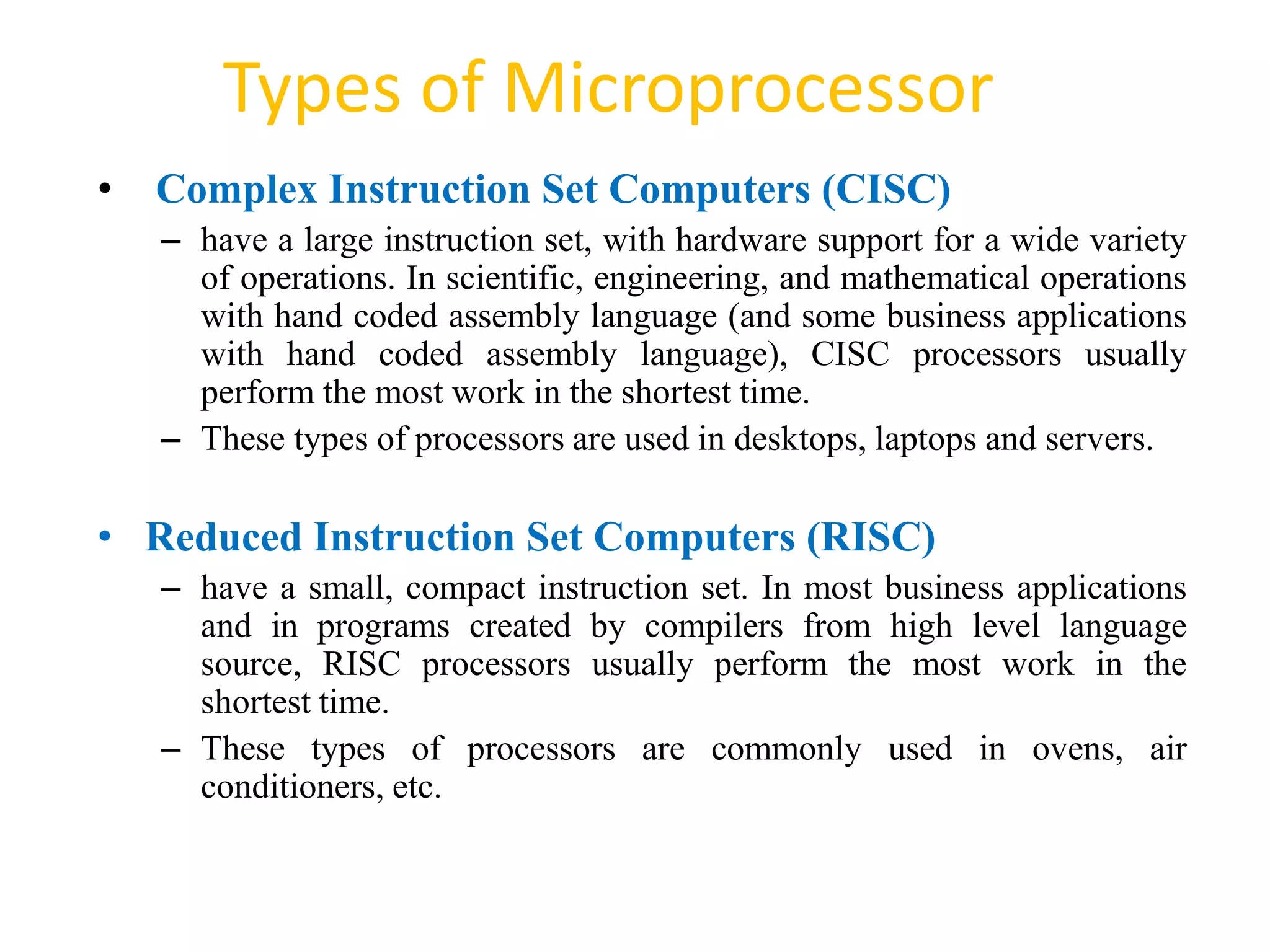 Types of Microprocessor
52
• Complex Instruction Set Computers (CISC)
– have a large instruction set, with hardware support for a wide variety
of operations. In scientific, engineering, and mathematical operations
with hand coded assembly language (and some business applications
with hand coded assembly language), CISC processors usually
perform the most work in the shortest time.
– These types of processors are used in desktops, laptops and servers.
• Reduced Instruction Set Computers (RISC)
– have a small, compact instruction set. In most business applications
and in programs created by compilers from high level language
source, RISC processors usually perform the most work in the
shortest time.
– These types of processors are commonly used in ovens, air
conditioners, etc.
 