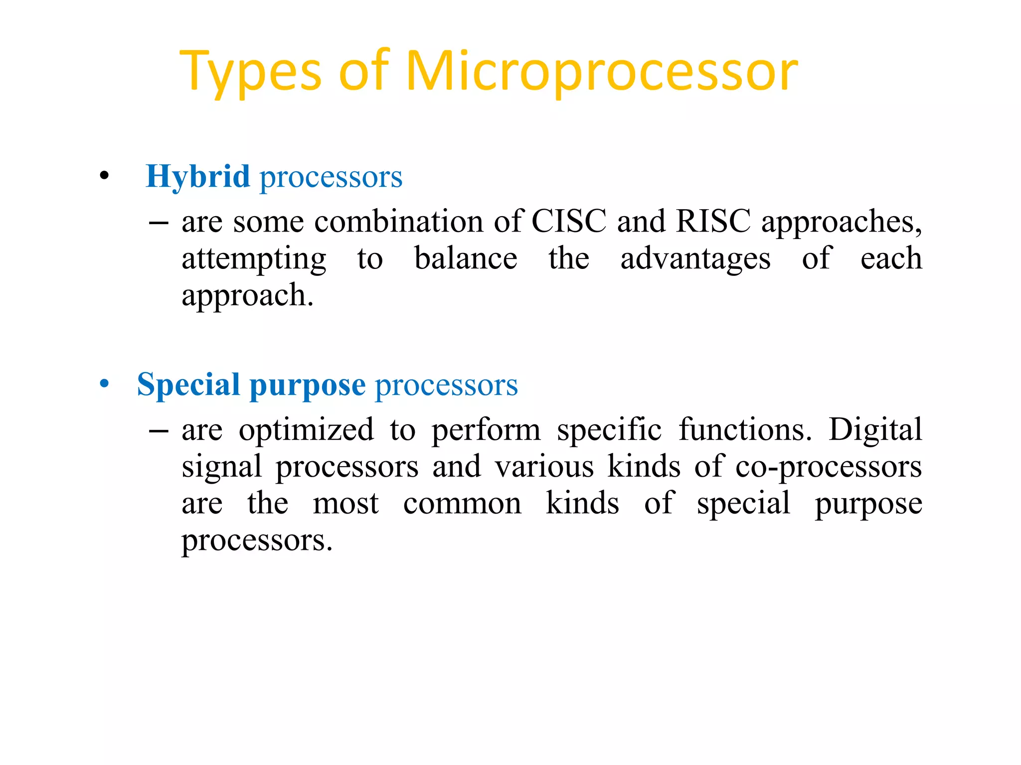 Types of Microprocessor
54
• Hybrid processors
– are some combination of CISC and RISC approaches,
attempting to balance the advantages of each
approach.
• Special purpose processors
– are optimized to perform specific functions. Digital
signal processors and various kinds of co-processors
are the most common kinds of special purpose
processors.
 