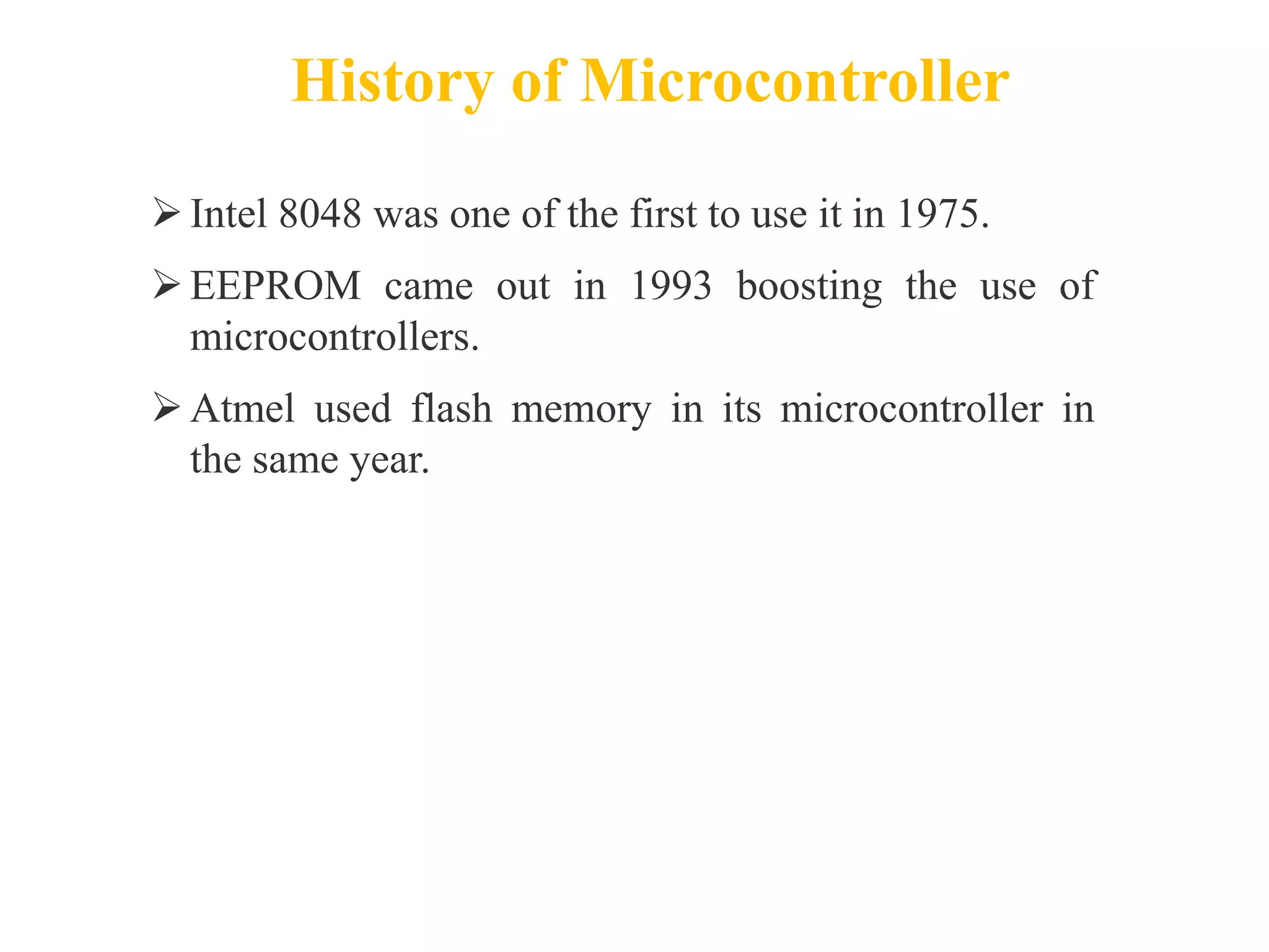 History of Microcontroller
Intel 8048 was one of the first to use it in 1975.
EEPROM came out in 1993 boosting the use of
microcontrollers.
Atmel used flash memory in its microcontroller in
the same year.
 