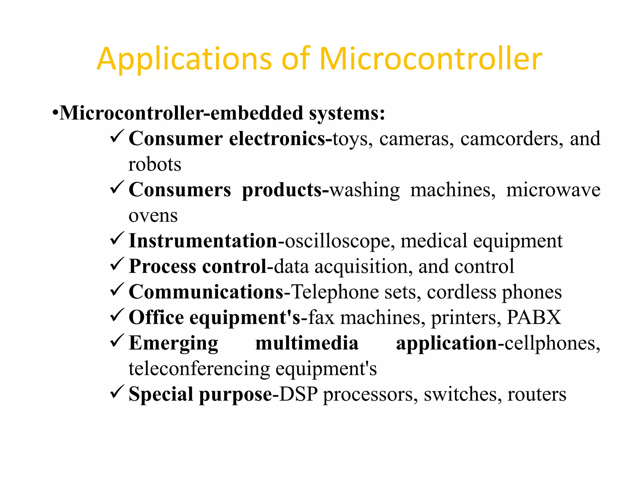 Applications of Microcontroller
62
•Microcontroller-embedded systems:
Consumer electronics-toys, cameras, camcorders, and
robots
Consumers products-washing machines, microwave
ovens
Instrumentation-oscilloscope, medical equipment
Process control-data acquisition, and control
Communications-Telephone sets, cordless phones
Office equipment's-fax machines, printers, PABX
Emerging multimedia application-cellphones,
teleconferencing equipment's
Special purpose-DSP processors, switches, routers
 