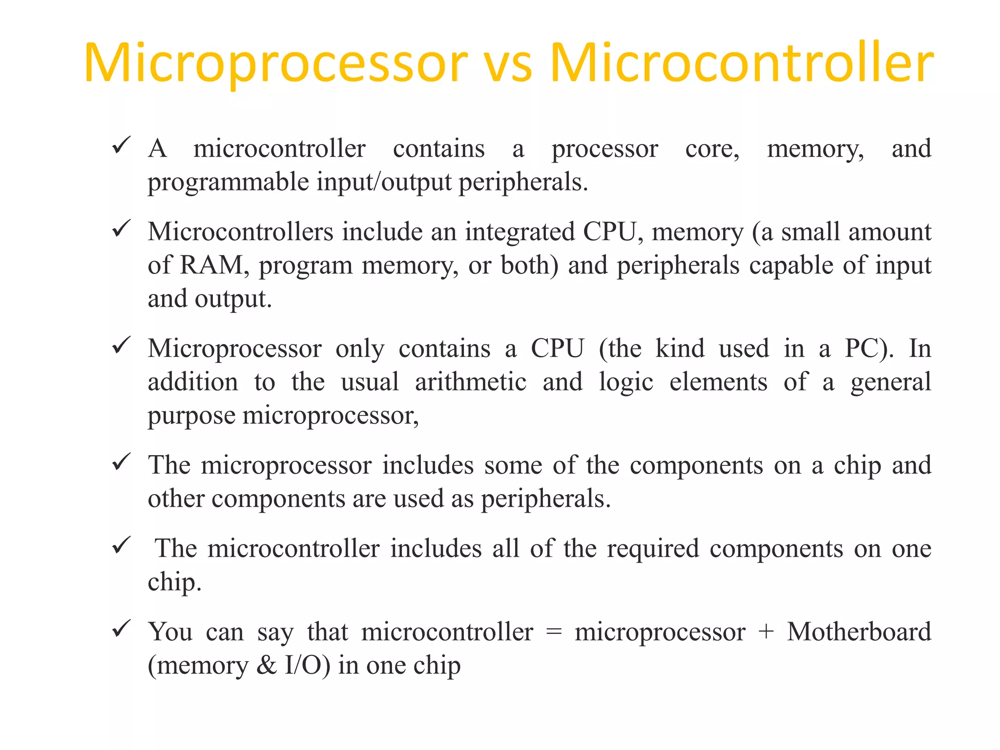 Microprocessor vs Microcontroller
63
 A microcontroller contains a processor core, memory, and
programmable input/output peripherals.
 Microcontrollers include an integrated CPU, memory (a small amount
of RAM, program memory, or both) and peripherals capable of input
and output.
 Microprocessor only contains a CPU (the kind used in a PC). In
addition to the usual arithmetic and logic elements of a general
purpose microprocessor,
 The microprocessor includes some of the components on a chip and
other components are used as peripherals.
 The microcontroller includes all of the required components on one
chip.
 You can say that microcontroller = microprocessor + Motherboard
(memory & I/O) in one chip
 