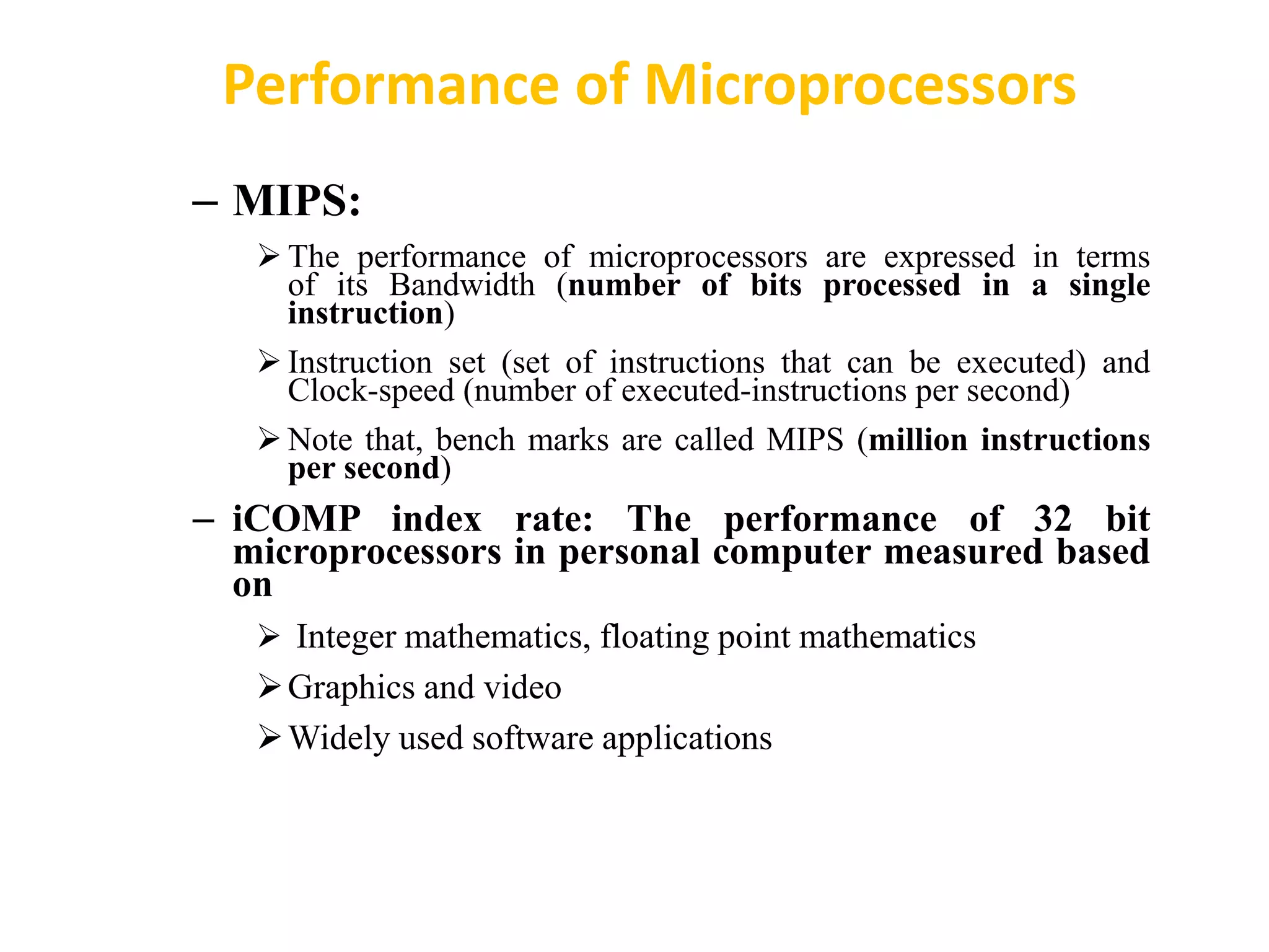 – MIPS:
 The performance of microprocessors are expressed in terms
of its Bandwidth (number of bits processed in a single
instruction)
 Instruction set (set of instructions that can be executed) and
Clock-speed (number of executed-instructions per second)
 Note that, bench marks are called MIPS (million instructions
per second)
– iCOMP index rate: The performance of 32 bit
microprocessors in personal computer measured based
on
 Integer mathematics, floating point mathematics
Graphics and video
Widely used software applications
Performance of Microprocessors
 