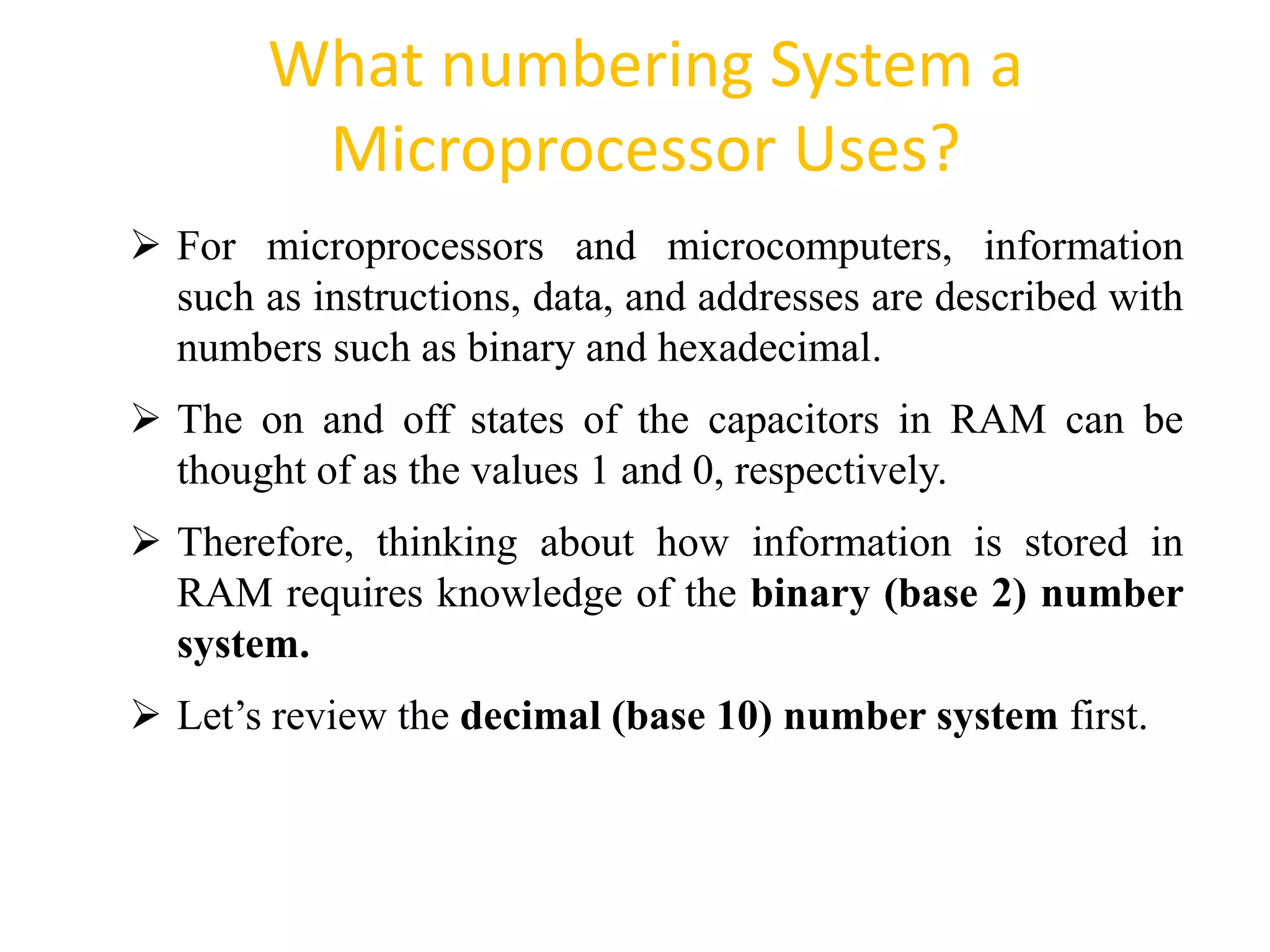 What numbering System a
Microprocessor Uses?
72
 For microprocessors and microcomputers, information
such as instructions, data, and addresses are described with
numbers such as binary and hexadecimal.
 The on and off states of the capacitors in RAM can be
thought of as the values 1 and 0, respectively.
 Therefore, thinking about how information is stored in
RAM requires knowledge of the binary (base 2) number
system.
 Let’s review the decimal (base 10) number system first.
 