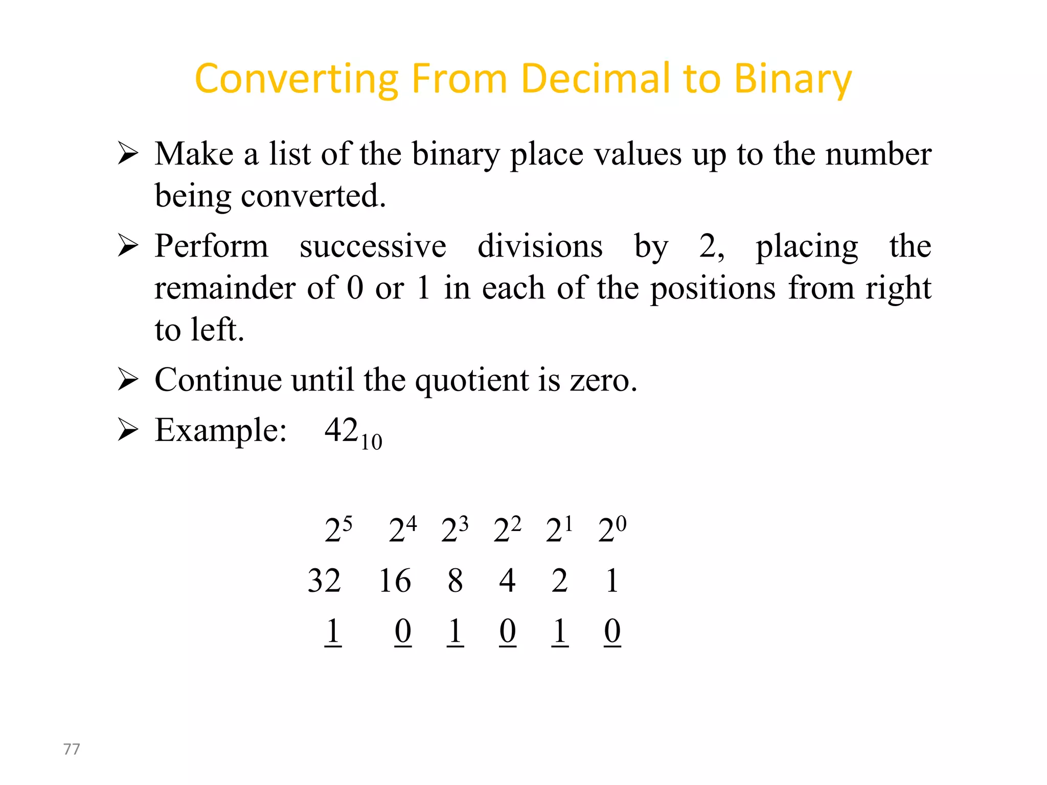 77
Converting From Decimal to Binary
 Make a list of the binary place values up to the number
being converted.
 Perform successive divisions by 2, placing the
remainder of 0 or 1 in each of the positions from right
to left.
 Continue until the quotient is zero.
 Example: 4210
25 24 23 22 21 20
32 16 8 4 2 1
1 0 1 0 1 0
 