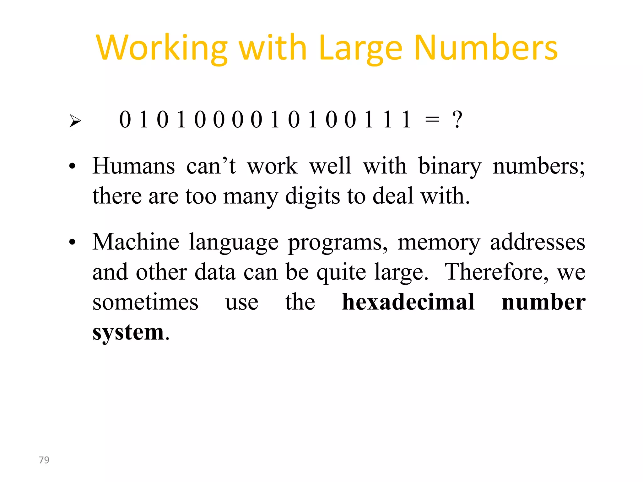 79
Working with Large Numbers
 0 1 0 1 0 0 0 0 1 0 1 0 0 1 1 1 = ?
• Humans can’t work well with binary numbers;
there are too many digits to deal with.
• Machine language programs, memory addresses
and other data can be quite large. Therefore, we
sometimes use the hexadecimal number
system.
 