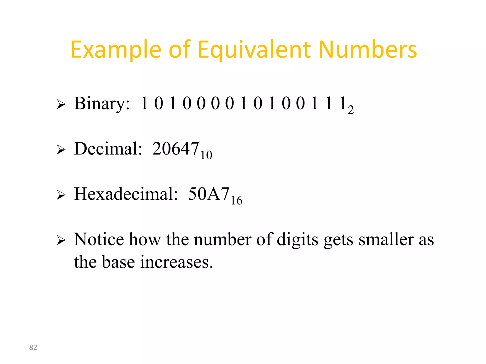 82
Example of Equivalent Numbers
 Binary: 1 0 1 0 0 0 0 1 0 1 0 0 1 1 12
 Decimal: 2064710
 Hexadecimal: 50A716
 Notice how the number of digits gets smaller as
the base increases.
 
