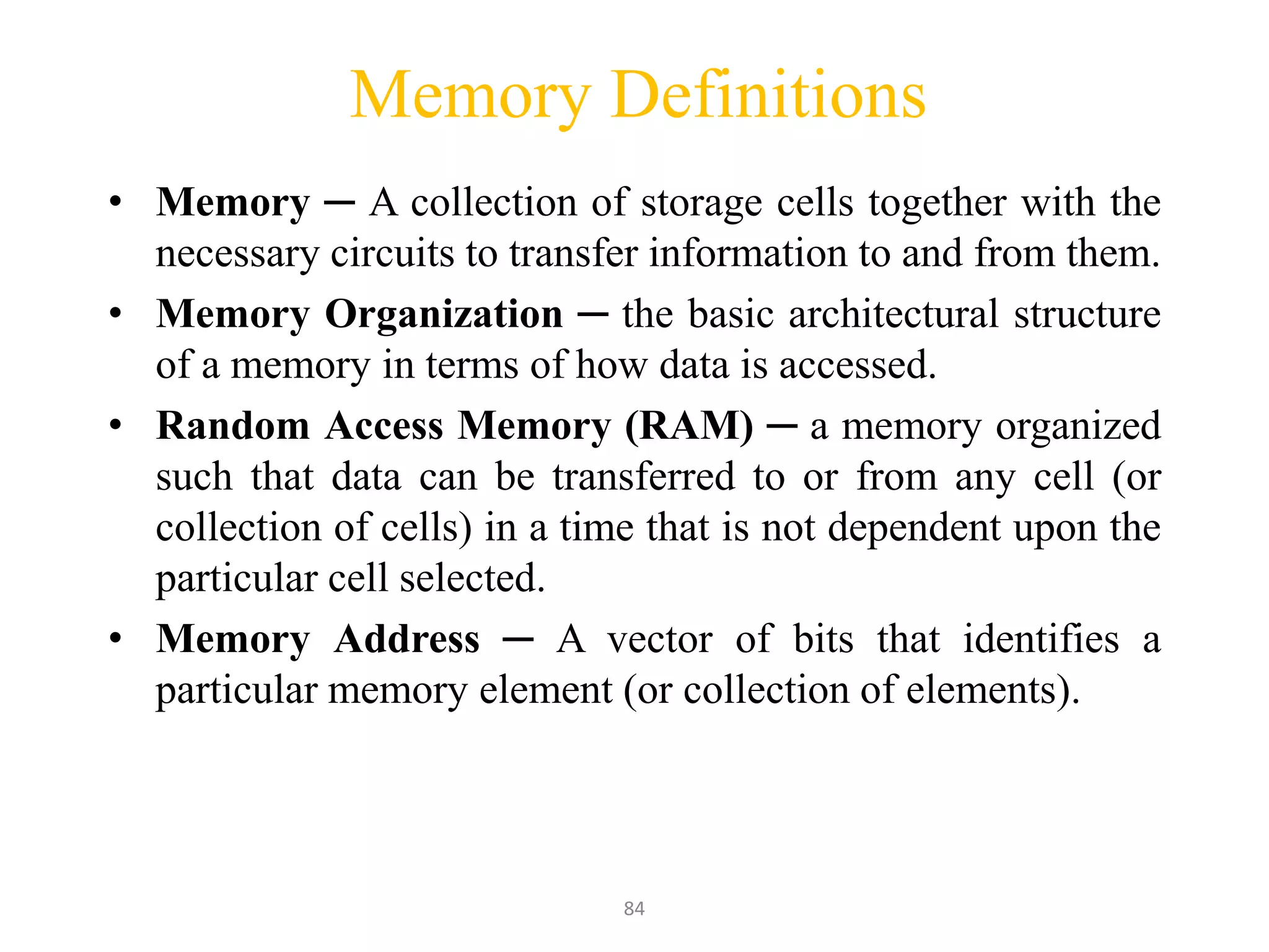84
Memory Definitions
• Memory ─ A collection of storage cells together with the
necessary circuits to transfer information to and from them.
• Memory Organization ─ the basic architectural structure
of a memory in terms of how data is accessed.
• Random Access Memory (RAM) ─ a memory organized
such that data can be transferred to or from any cell (or
collection of cells) in a time that is not dependent upon the
particular cell selected.
• Memory Address ─ A vector of bits that identifies a
particular memory element (or collection of elements).
 
