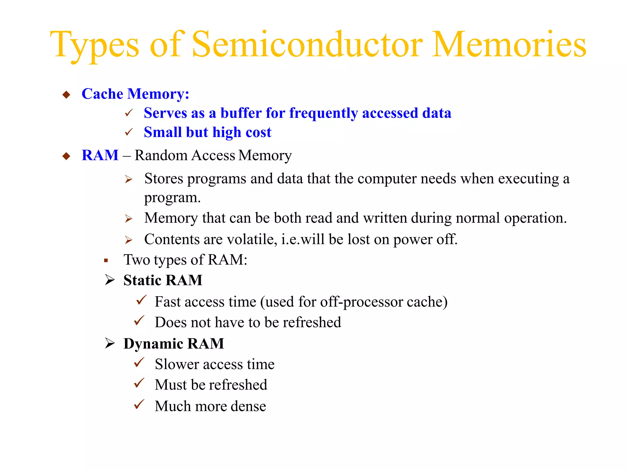 Types of Semiconductor Memories
◆ Cache Memory:
 Serves as a buffer for frequently accessed data
 Small but high cost
◆ RAM – Random Access Memory
 Stores programs and data that the computer needs when executing a
program.
 Memory that can be both read and written during normal operation.
 Contents are volatile, i.e.will be lost on power off.
 Two types of RAM:
 Static RAM
 Fast access time (used for off-processor cache)
 Does not have to be refreshed
 Dynamic RAM
 Slower access time
 Must be refreshed
 Much more dense
 