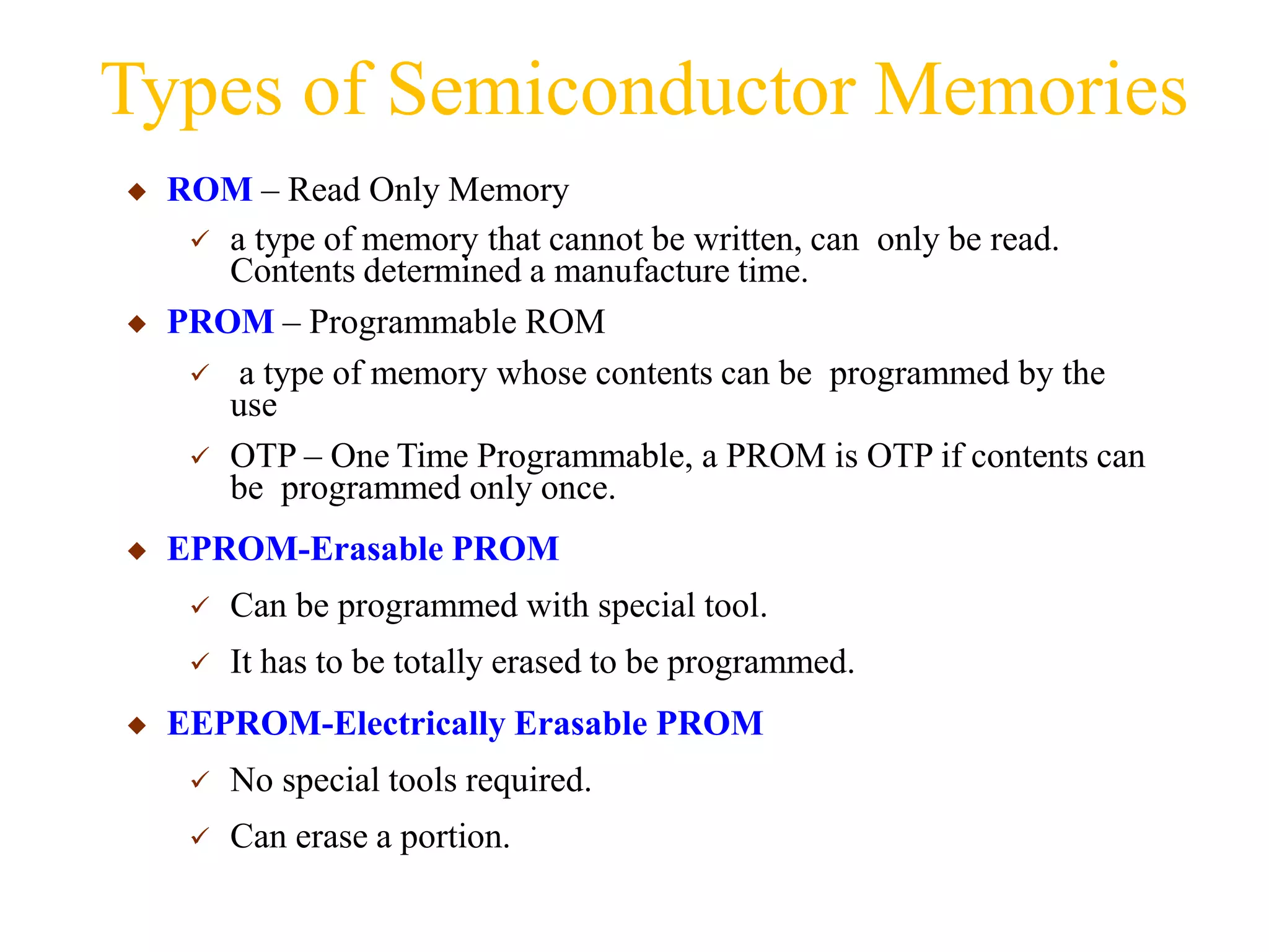 Types of Semiconductor Memories
◆ ROM – Read Only Memory
 a type of memory that cannot be written, can only be read.
Contents determined a manufacture time.
◆ PROM – Programmable ROM
 a type of memory whose contents can be programmed by the
use
 OTP – One Time Programmable, a PROM is OTP if contents can
be programmed only once.
◆ EPROM-Erasable PROM
 Can be programmed with special tool.
 It has to be totally erased to be programmed.
◆ EEPROM-Electrically Erasable PROM
 No special tools required.
 Can erase a portion.
 