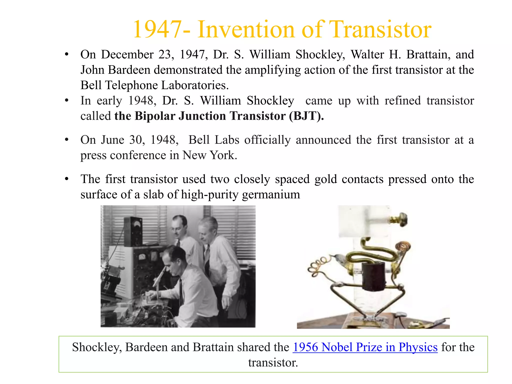 1947- Invention of Transistor
• On December 23, 1947, Dr. S. William Shockley, Walter H. Brattain, and
John Bardeen demonstrated the amplifying action of the first transistor at the
Bell Telephone Laboratories.
• In early 1948, Dr. S. William Shockley came up with refined transistor
called the Bipolar Junction Transistor (BJT).
• On June 30, 1948, Bell Labs officially announced the first transistor at a
press conference in New York.
• The first transistor used two closely spaced gold contacts pressed onto the
surface of a slab of high-purity germanium
Shockley, Bardeen and Brattain shared the 1956 Nobel Prize in Physics for the
transistor.
 