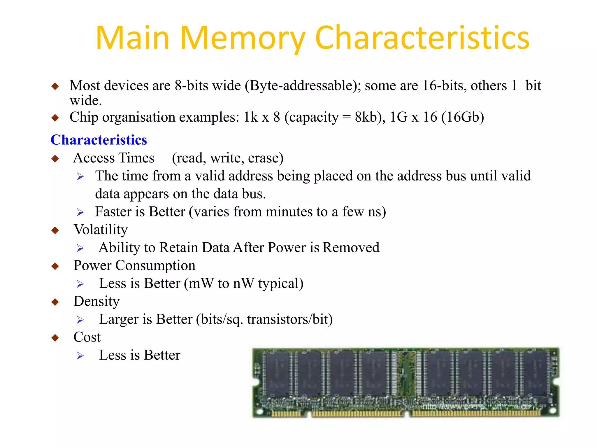 Main Memory Characteristics
◆ Most devices are 8-bits wide (Byte-addressable); some are 16-bits, others 1 bit
wide.
◆ Chip organisation examples: 1k x 8 (capacity = 8kb), 1G x 16 (16Gb)
Characteristics
◆ Access Times (read, write, erase)
 The time from a valid address being placed on the address bus until valid
data appears on the data bus.
 Faster is Better (varies from minutes to a few ns)
◆ Volatility
 Ability to Retain Data After Power is Removed
◆ Power Consumption
 Less is Better (mW to nW typical)
◆ Density
 Larger is Better (bits/sq. transistors/bit)
◆ Cost
 Less is Better
 