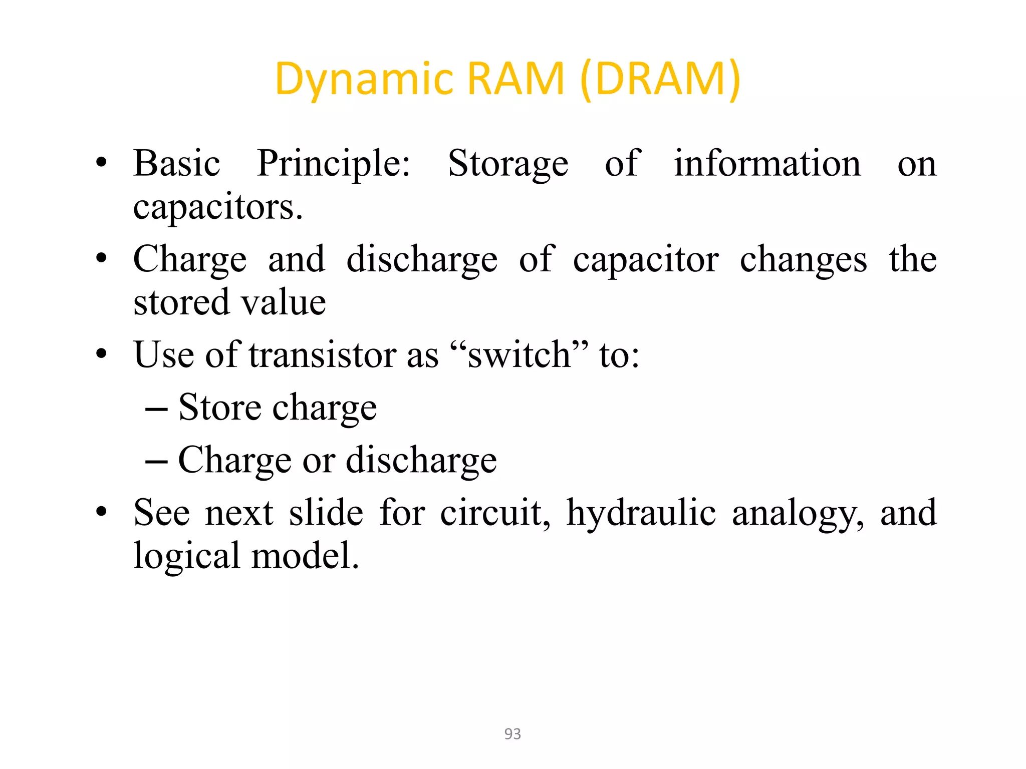 93
Dynamic RAM (DRAM)
• Basic Principle: Storage of information on
capacitors.
• Charge and discharge of capacitor changes the
stored value
• Use of transistor as “switch” to:
– Store charge
– Charge or discharge
• See next slide for circuit, hydraulic analogy, and
logical model.
 