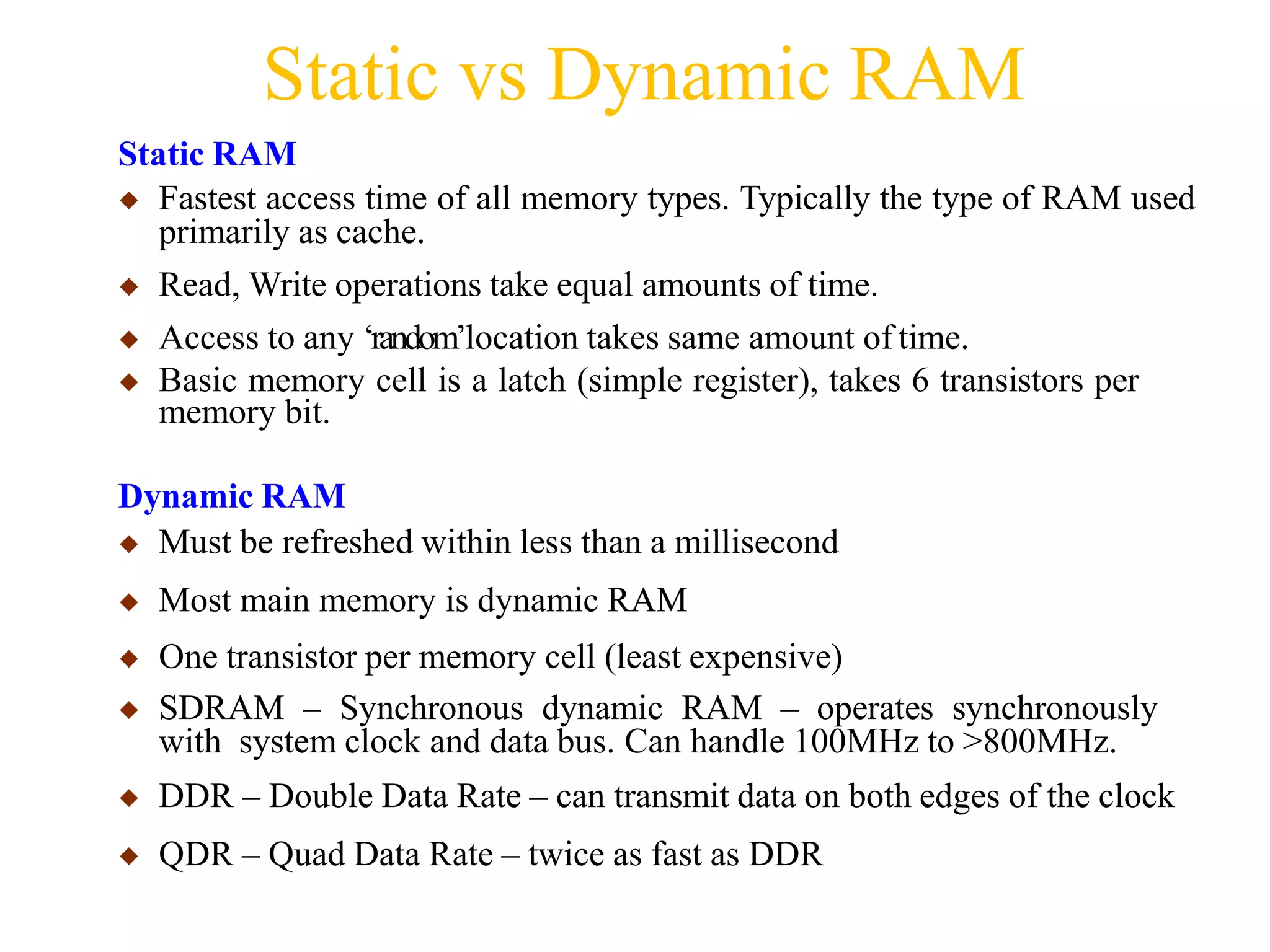 Static vs Dynamic RAM
Static RAM
◆ Fastest access time of all memory types. Typically the type of RAM used
primarily as cache.
◆ Read, Write operations take equal amounts of time.
◆ Access to any ‘random’location takes same amount of time.
◆ Basic memory cell is a latch (simple register), takes 6 transistors per
memory bit.
Dynamic RAM
◆ Must be refreshed within less than a millisecond
◆ Most main memory is dynamic RAM
◆ One transistor per memory cell (least expensive)
◆ SDRAM – Synchronous dynamic RAM – operates synchronously
with system clock and data bus. Can handle 100MHz to >800MHz.
◆ DDR – Double Data Rate – can transmit data on both edges of the clock
◆ QDR – Quad Data Rate – twice as fast as DDR
 