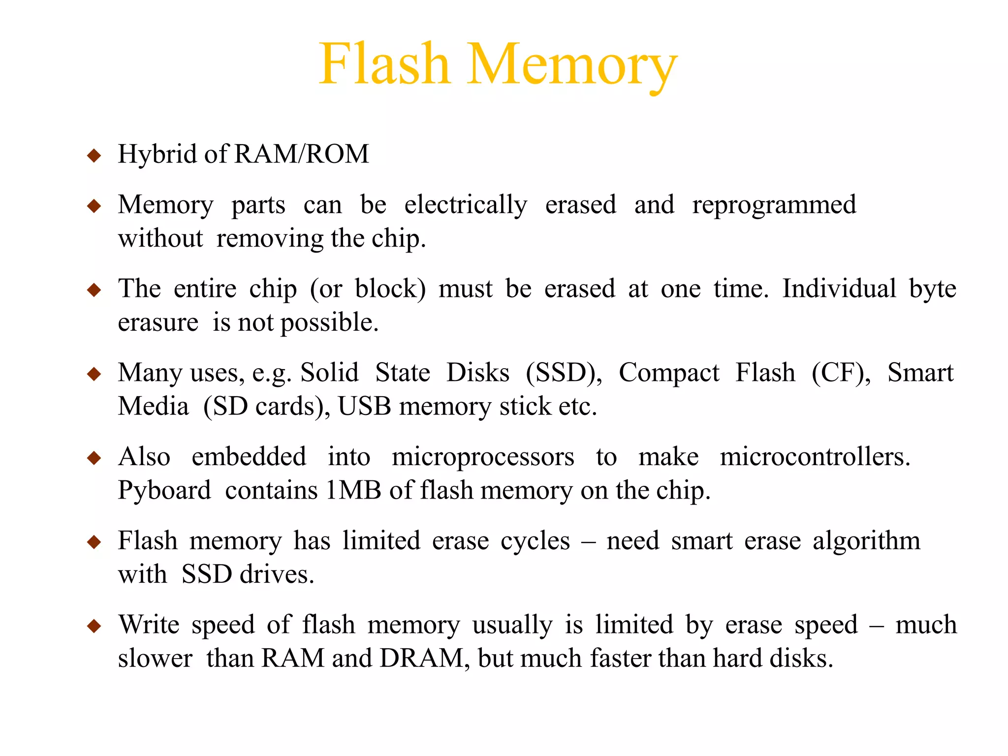 Flash Memory
◆ Hybrid of RAM/ROM
◆ Memory parts can be electrically erased and reprogrammed
without removing the chip.
◆ The entire chip (or block) must be erased at one time. Individual byte
erasure is not possible.
◆ Many uses, e.g. Solid State Disks (SSD), Compact Flash (CF), Smart
Media (SD cards), USB memory stick etc.
◆ Also embedded into microprocessors to make microcontrollers.
Pyboard contains 1MB of flash memory on the chip.
◆ Flash memory has limited erase cycles – need smart erase algorithm
with SSD drives.
◆ Write speed of flash memory usually is limited by erase speed – much
slower than RAM and DRAM, but much faster than hard disks.
 