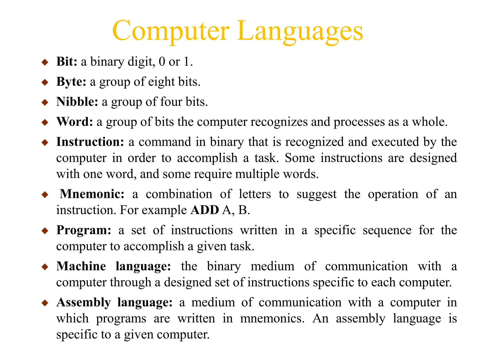 Computer Languages
◆ Bit: a binary digit, 0 or 1.
◆ Byte: a group of eight bits.
◆ Nibble: a group of four bits.
◆ Word: a group of bits the computer recognizes and processes as a whole.
◆ Instruction: a command in binary that is recognized and executed by the
computer in order to accomplish a task. Some instructions are designed
with one word, and some require multiple words.
◆ Mnemonic: a combination of letters to suggest the operation of an
instruction. For example ADD A, B.
◆ Program: a set of instructions written in a specific sequence for the
computer to accomplish a given task.
◆ Machine language: the binary medium of communication with a
computer through a designed set of instructions specific to each computer.
◆ Assembly language: a medium of communication with a computer in
which programs are written in mnemonics. An assembly language is
specific to a given computer.
 