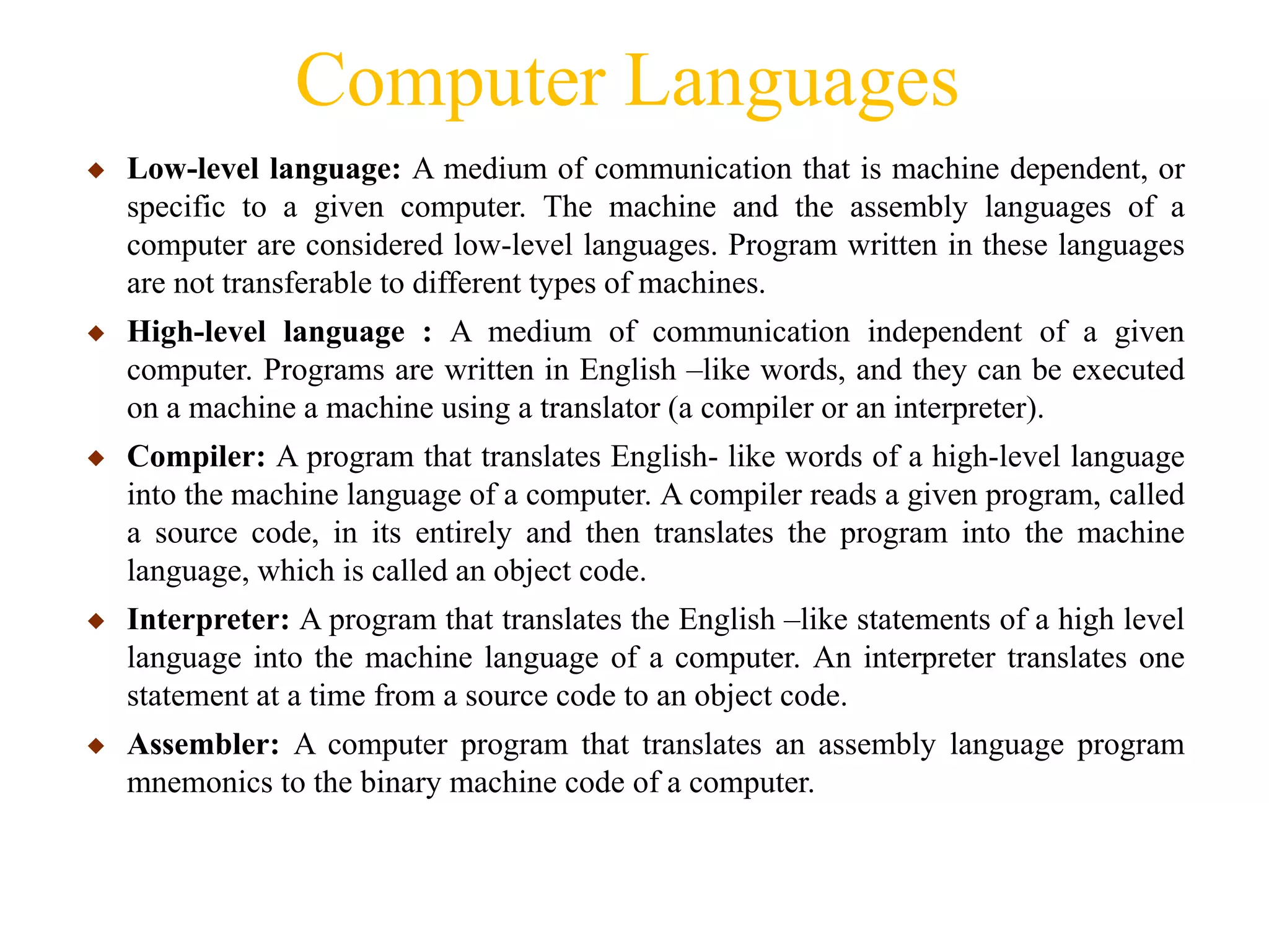 Computer Languages
◆ Low-level language: A medium of communication that is machine dependent, or
specific to a given computer. The machine and the assembly languages of a
computer are considered low-level languages. Program written in these languages
are not transferable to different types of machines.
◆ High-level language : A medium of communication independent of a given
computer. Programs are written in English –like words, and they can be executed
on a machine a machine using a translator (a compiler or an interpreter).
◆ Compiler: A program that translates English- like words of a high-level language
into the machine language of a computer. A compiler reads a given program, called
a source code, in its entirely and then translates the program into the machine
language, which is called an object code.
◆ Interpreter: A program that translates the English –like statements of a high level
language into the machine language of a computer. An interpreter translates one
statement at a time from a source code to an object code.
◆ Assembler: A computer program that translates an assembly language program
mnemonics to the binary machine code of a computer.
 