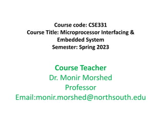 Course code: CSE331
Course Title: Microprocessor Interfacing &
Embedded System
Semester: Spring 2023
Course Teacher
Dr. Monir Morshed
Professor
Email:monir.morshed@northsouth.edu
 