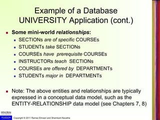 Copyright © 2011 Ramez Elmasri and Shamkant Navathe
Example of a Database
UNIVERSITY Application (cont.)
 Some mini-world relationships:
 SECTIONs are of specific COURSEs
 STUDENTs take SECTIONs
 COURSEs have prerequisite COURSEs
 INSTRUCTORs teach SECTIONs
 COURSEs are offered by DEPARTMENTs
 STUDENTs major in DEPARTMENTs
 Note: The above entities and relationships are typically
expressed in a conceptual data model, such as the
ENTITY-RELATIONSHIP data model (see Chapters 7, 8)
 