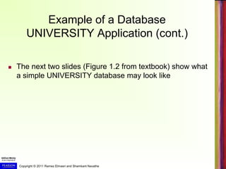 Copyright © 2011 Ramez Elmasri and Shamkant Navathe
Example of a Database
UNIVERSITY Application (cont.)
 The next two slides (Figure 1.2 from textbook) show what
a simple UNIVERSITY database may look like
 